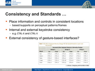 Beat Signer - Department of Computer Science - bsigner@vub.be 10
October 27, 2023
Consistency and Standards …
▪ Place information and controls in consistent locations
▪ based/supports on perceptual patterns/frames
▪ Internal and external keystroke consistency
▪ e.g.CTRL-X and CTRL-V
▪ External consistency of gesture-based interfaces?
J. Johnson, Designing with the Mind in Mind
 