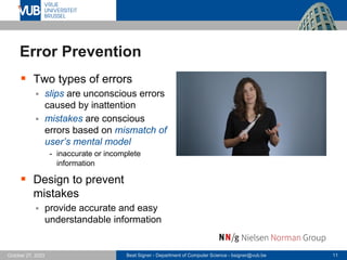 Beat Signer - Department of Computer Science - bsigner@vub.be 11
October 27, 2023
Error Prevention
▪ Two types of errors
▪ slips are unconscious errors
caused by inattention
▪ mistakes are conscious
errors based on mismatch of
user’s mental model
- inaccurate or incomplete
information
▪ Design to prevent
mistakes
▪ provide accurate and easy
understandable information
 