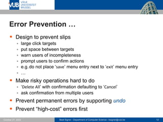 Beat Signer - Department of Computer Science - bsigner@vub.be 12
October 27, 2023
Error Prevention …
▪ Design to prevent slips
▪ large click targets
▪ put space between targets
▪ warn users of incompleteness
▪ prompt users to confirm actions
▪ e.g.do not place ‘save’ menu entry next to ‘exit’ menu entry
▪ …
▪ Make risky operations hard to do
▪ ‘Delete All’ with confirmation defaulting to ‘Cancel’
▪ ask confirmation from multiple users
▪ Prevent permanent errors by supporting undo
▪ Prevent “high-cost” errors first
 