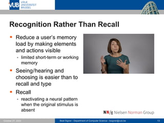 Beat Signer - Department of Computer Science - bsigner@vub.be 13
October 27, 2023
Recognition Rather Than Recall
▪ Reduce a user’s memory
load by making elements
and actions visible
▪ limited short-term or working
memory
▪ Seeing/hearing and
choosing is easier than to
recall and type
▪ Recall
▪ reactivating a neural pattern
when the original stimulus is
absent
 