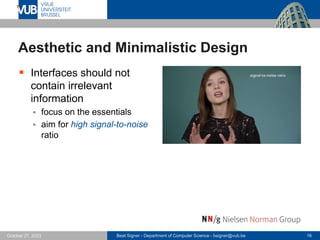 Beat Signer - Department of Computer Science - bsigner@vub.be 16
October 27, 2023
Aesthetic and Minimalistic Design
▪ Interfaces should not
contain irrelevant
information
▪ focus on the essentials
▪ aim for high signal-to-noise
ratio
 