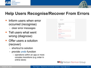 Beat Signer - Department of Computer Science - bsigner@vub.be 17
October 27, 2023
Help Users Recognise/Recover From Errors
▪ Inform users when error
occurred (recognise)
▪ clear error messages
▪ Tell users what went
wrong (diagnose)
▪ Offer users a solution
(recover)
▪ shortcut to solution
▪ provide undo function
- operations within an app or more
complex transitions (e.g. order in
online store)
 