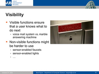 Beat Signer - Department of Computer Science - bsigner@vub.be 19
October 27, 2023
Visibility
▪ Visible functions ensure
that a user knows what to
do next
▪ voice mail system vs.marble
answering machine
▪ Non-visible functions might
be harder to use
▪ sensor-enabled faucets
▪ sensor-enabled lights
▪ …
 