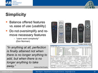 Beat Signer - Department of Computer Science - bsigner@vub.be 20
October 27, 2023
Simplicity
▪ Balance offered features
vs.ease of use (usability)
▪ Do not oversimplify and re-
move necessary features
- “users want complexity”
(Don Norman)
“In anything at all, perfection
is finally attained not when
there is no longer anything to
add, but when there is no
longer anything to take
away.” Antoine de Saint Exupéry
Complex remote controls
 