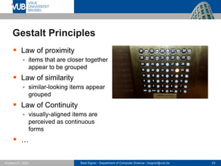 Beat Signer - Department of Computer Science - bsigner@vub.be 23
October 27, 2023
Gestalt Principles
▪ Law of proximity
▪ items that are closer together
appear to be grouped
▪ Law of similarity
▪ similar-looking items appear
grouped
▪ Law of Continuity
▪ visually-aligned items are
perceived as continuous
forms
▪ …
 