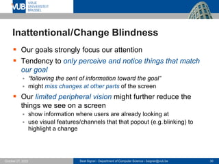 Beat Signer - Department of Computer Science - bsigner@vub.be 30
October 27, 2023
Inattentional/Change Blindness
▪ Our goals strongly focus our attention
▪ Tendency to only perceive and notice things that match
our goal
▪ “following the sent of information toward the goal”
▪ might miss changes at other parts of the screen
▪ Our limited peripheral vision might further reduce the
things we see on a screen
▪ show information where users are already looking at
▪ use visual features/channels that that popout (e.g.blinking) to
highlight a change
 