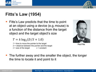 Beat Signer - Department of Computer Science - bsigner@vub.be 33
October 27, 2023
Fitts’s Law (1954)
▪ Fitts’s Law predicts that the time to point
at an object using a device (e.g.mouse) is
a function of the distance from the target
object and the target object’s size
𝑇 = 𝑘 log2 Τ
𝐷 𝑆 + 1.0
T = time to move the pointer to the target
D = distance between the pointer and the target
S = size of the target k = constant
▪ The further away and the smaller the object, the longer
the time to locate it and point to it
Paul Fitts
 