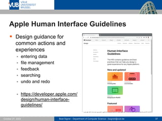 Beat Signer - Department of Computer Science - bsigner@vub.be 37
October 27, 2023
Apple Human Interface Guidelines
▪ Design guidance for
common actions and
experiences
▪ entering data
▪ file management
▪ feedback
▪ searching
▪ undo and redo
▪ https://developer.apple.com/
design/human-interface-
guidelines/
 