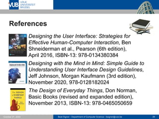 Beat Signer - Department of Computer Science - bsigner@vub.be 39
October 27, 2023
References
▪ Designing the User Interface: Strategies for
Effective Human-Computer Interaction, Ben
Shneiderman et al., Pearson (6th edition),
April 2016, ISBN-13: 978-0134380384
▪ Designing with the Mind in Mind: Simple Guide to
Understanding User Interface Design Guidelines,
Jeff Johnson, Morgan Kaufmann (3rd edition),
November 2020, 978-0128182024
▪ The Design of Everyday Things, Don Norman,
Basic Books (revised and expanded edition),
November 2013, ISBN-13: 978-0465050659
 