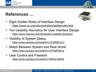 Beat Signer - Department of Computer Science - bsigner@vub.be 40
October 27, 2023
References ...
▪ Eight Golden Rules of Interface Design
▪ https://www.cs.umd.edu/users/ben/goldenrules.html
▪ Ten Usability Heuristics for User Interface Design
▪ https://www.nngroup.com/articles/ten-usability-heuristics/
▪ Visibility of System Status
▪ https://www.youtube.com/watch?v=cTtc90jCULU
▪ Match Between System and Real World
▪ https://www.youtube.com/watch?v=0TAt9Pln51g
▪ User Control and Freedom
▪ https://www.youtube.com/watch?v=MXuk-fdbr0A
 