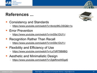 Beat Signer - Department of Computer Science - bsigner@vub.be 41
October 27, 2023
References ...
▪ Consistency and Standards
▪ https://www.youtube.com/watch?v=Ibndy9KLOSQ&t=1s
▪ Error Prevention
▪ https://www.youtube.com/watch?v=imS9s1DUY-I
▪ Recognition Rather Than Recall
▪ https://www.youtube.com/watch?v=imS9s1DUY-I
▪ Flexibility and Efficiency of Use
▪ https://www.youtube.com/watch?v=LoTdRTBB8BQ
▪ Aesthetic and Minimalistic Design
▪ https://www.youtube.com/watch?v=ZgbRmeWDgd0
 