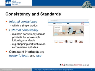 Beat Signer - Department of Computer Science - bsigner@vub.be 9
October 27, 2023
Consistency and Standards
▪ Internal consistency
▪ within a single product
▪ External consistency
▪ maintain consistency across
products by for example
following standards
▪ e.g.shopping cart feature on
e-commerce websites
▪ Consistent interfaces are
easier to learn and use
 