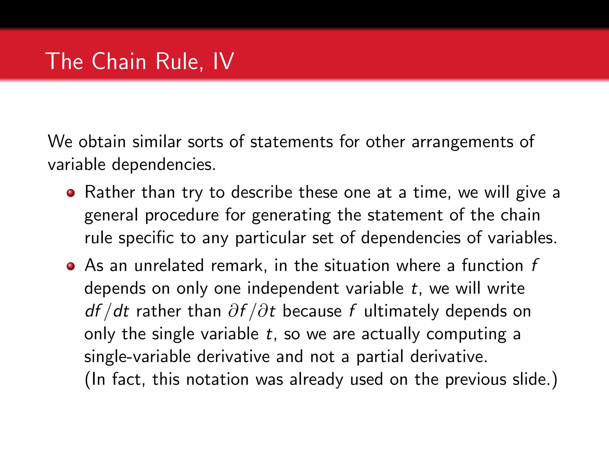 The Chain Rule, IV
We obtain similar sorts of statements for other arrangements of
variable dependencies.
Rather than try to describe these one at a time, we will give a
general procedure for generating the statement of the chain
rule specific to any particular set of dependencies of variables.
As an unrelated remark, in the situation where a function f
depends on only one independent variable t, we will write
df /dt rather than ∂f /∂t because f ultimately depends on
only the single variable t, so we are actually computing a
single-variable derivative and not a partial derivative.
(In fact, this notation was already used on the previous slide.)
 