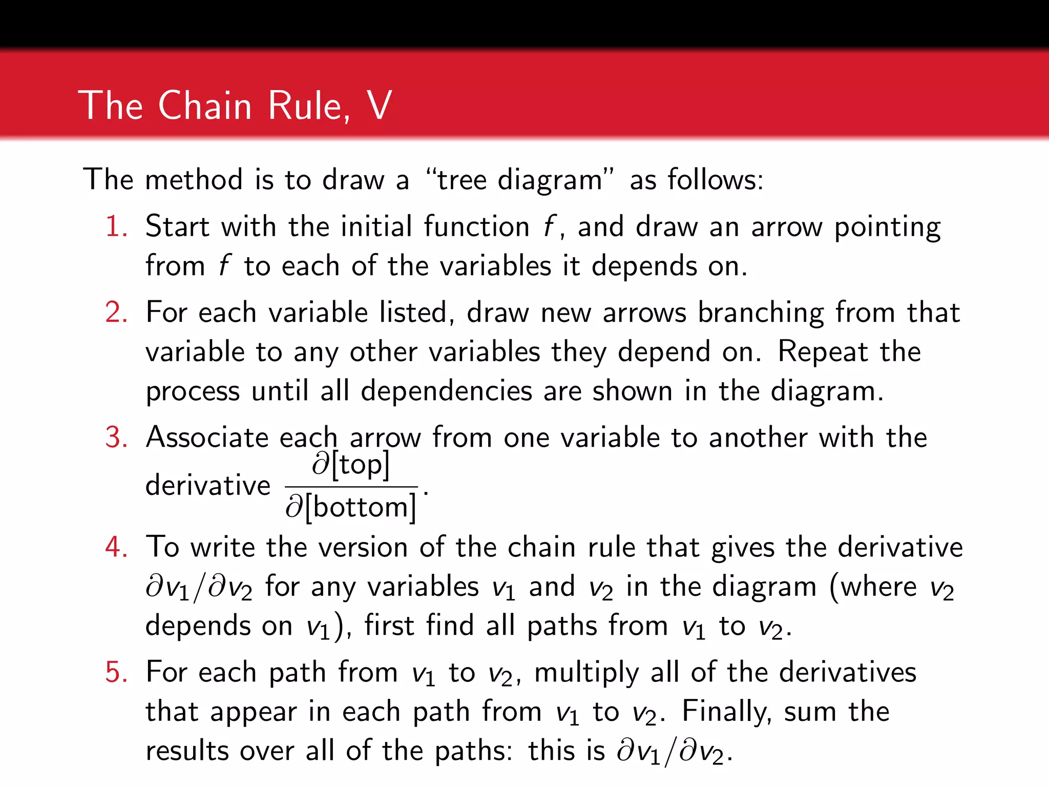 The Chain Rule, V
The method is to draw a “tree diagram” as follows:
1. Start with the initial function f , and draw an arrow pointing
from f to each of the variables it depends on.
2. For each variable listed, draw new arrows branching from that
variable to any other variables they depend on. Repeat the
process until all dependencies are shown in the diagram.
3. Associate each arrow from one variable to another with the
derivative
∂[top]
∂[bottom]
.
4. To write the version of the chain rule that gives the derivative
∂v1/∂v2 for any variables v1 and v2 in the diagram (where v2
depends on v1), first find all paths from v1 to v2.
5. For each path from v1 to v2, multiply all of the derivatives
that appear in each path from v1 to v2. Finally, sum the
results over all of the paths: this is ∂v1/∂v2.
 