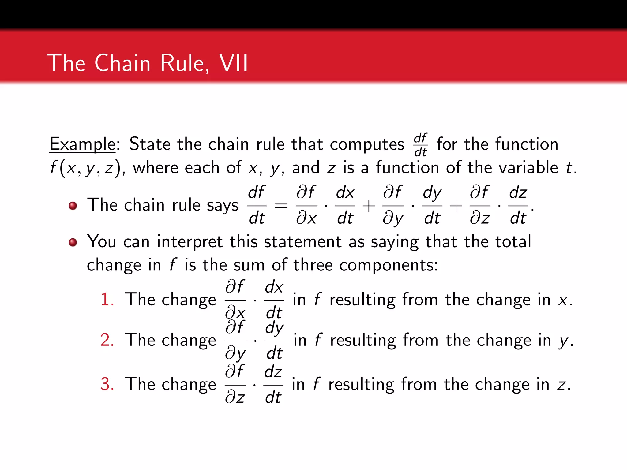 The Chain Rule, VII
Example: State the chain rule that computes df
dt for the function
f (x, y, z), where each of x, y, and z is a function of the variable t.
The chain rule says
df
dt
=
∂f
∂x
·
dx
dt
+
∂f
∂y
·
dy
dt
+
∂f
∂z
·
dz
dt
.
You can interpret this statement as saying that the total
change in f is the sum of three components:
1. The change
∂f
∂x
·
dx
dt
in f resulting from the change in x.
2. The change
∂f
∂y
·
dy
dt
in f resulting from the change in y.
3. The change
∂f
∂z
·
dz
dt
in f resulting from the change in z.
 