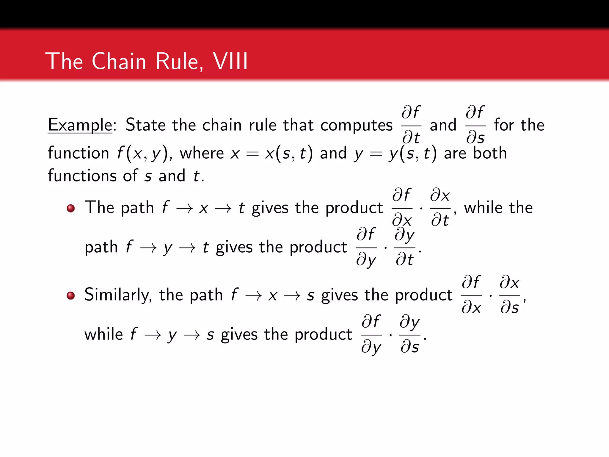 The Chain Rule, VIII
Example: State the chain rule that computes
∂f
∂t
and
∂f
∂s
for the
function f (x, y), where x = x(s, t) and y = y(s, t) are both
functions of s and t.
The path f → x → t gives the product
∂f
∂x
·
∂x
∂t
, while the
path f → y → t gives the product
∂f
∂y
·
∂y
∂t
.
Similarly, the path f → x → s gives the product
∂f
∂x
·
∂x
∂s
,
while f → y → s gives the product
∂f
∂y
·
∂y
∂s
.
 