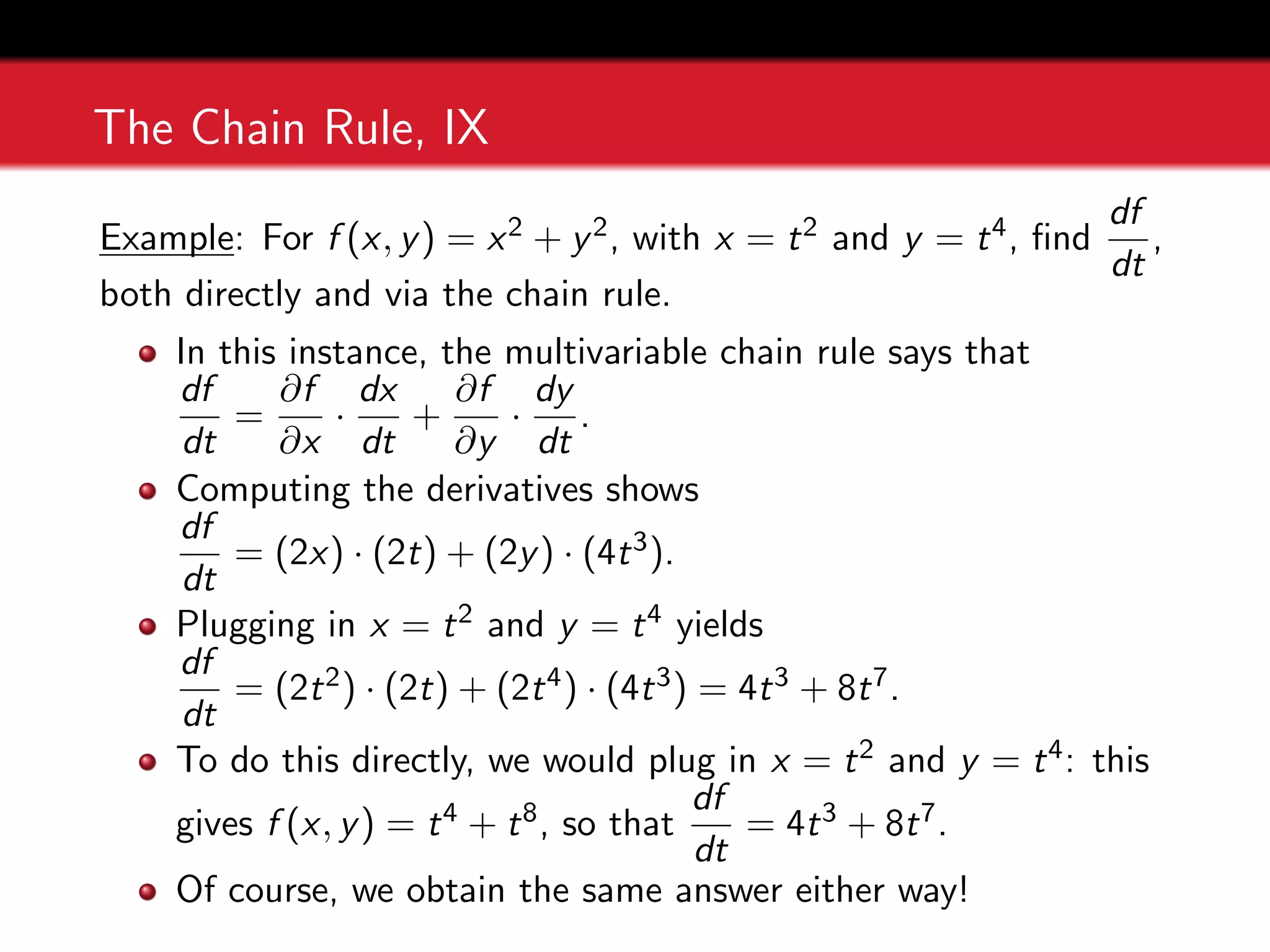 The Chain Rule, IX
Example: For f (x, y) = x2 + y2, with x = t2 and y = t4, find
df
dt
,
both directly and via the chain rule.
In this instance, the multivariable chain rule says that
df
dt
=
∂f
∂x
·
dx
dt
+
∂f
∂y
·
dy
dt
.
Computing the derivatives shows
df
dt
= (2x) · (2t) + (2y) · (4t3).
Plugging in x = t2 and y = t4 yields
df
dt
= (2t2) · (2t) + (2t4) · (4t3) = 4t3 + 8t7.
To do this directly, we would plug in x = t2 and y = t4: this
gives f (x, y) = t4 + t8, so that
df
dt
= 4t3 + 8t7.
Of course, we obtain the same answer either way!
 