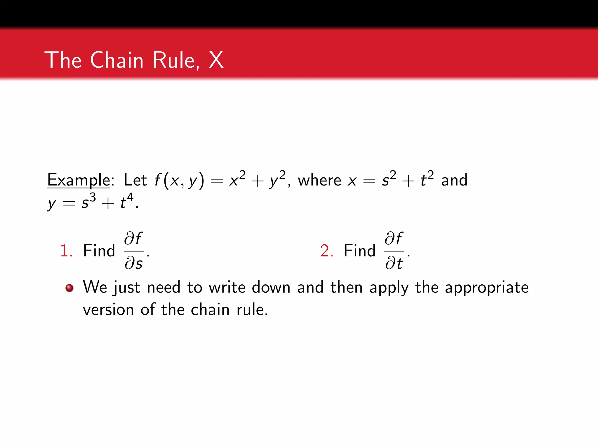 The Chain Rule, X
Example: Let f (x, y) = x2 + y2, where x = s2 + t2 and
y = s3 + t4.
1. Find
∂f
∂s
. 2. Find
∂f
∂t
.
We just need to write down and then apply the appropriate
version of the chain rule.
 