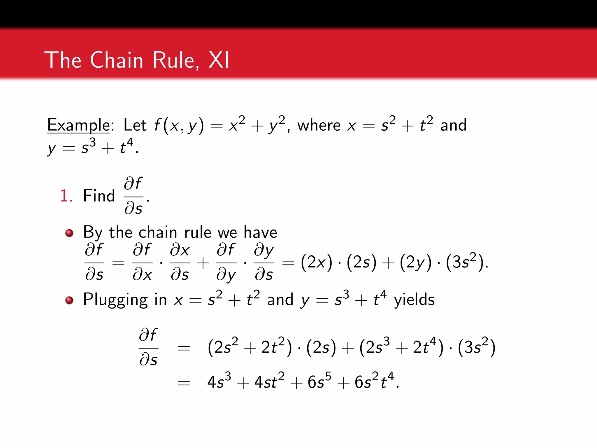 The Chain Rule, XI
Example: Let f (x, y) = x2 + y2, where x = s2 + t2 and
y = s3 + t4.
1. Find
∂f
∂s
.
By the chain rule we have
∂f
∂s
=
∂f
∂x
·
∂x
∂s
+
∂f
∂y
·
∂y
∂s
= (2x) · (2s) + (2y) · (3s2).
Plugging in x = s2 + t2 and y = s3 + t4 yields
∂f
∂s
= (2s2
+ 2t2
) · (2s) + (2s3
+ 2t4
) · (3s2
)
= 4s3
+ 4st2
+ 6s5
+ 6s2
t4
.
 