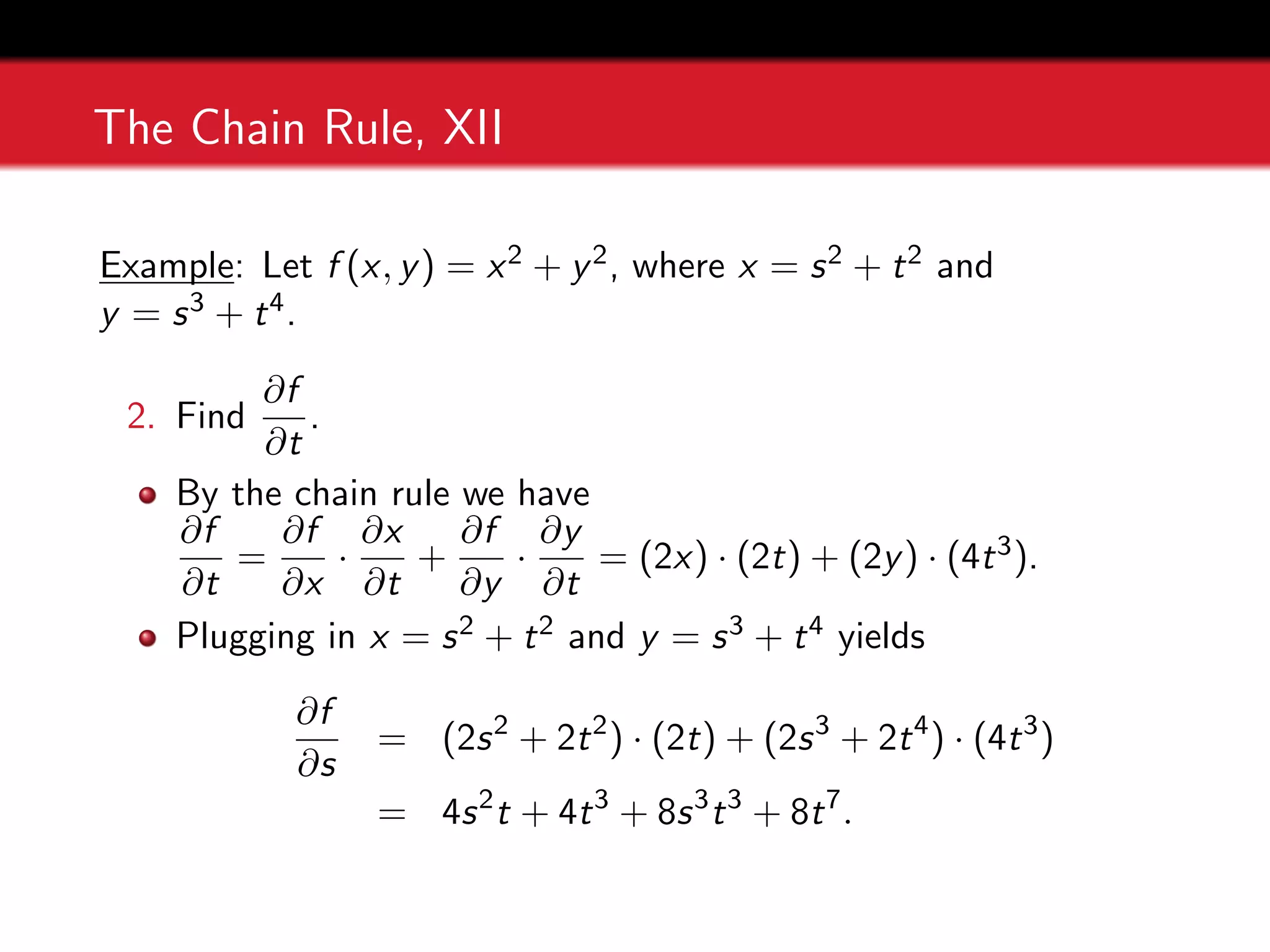 The Chain Rule, XII
Example: Let f (x, y) = x2 + y2, where x = s2 + t2 and
y = s3 + t4.
2. Find
∂f
∂t
.
By the chain rule we have
∂f
∂t
=
∂f
∂x
·
∂x
∂t
+
∂f
∂y
·
∂y
∂t
= (2x) · (2t) + (2y) · (4t3).
Plugging in x = s2 + t2 and y = s3 + t4 yields
∂f
∂s
= (2s2
+ 2t2
) · (2t) + (2s3
+ 2t4
) · (4t3
)
= 4s2
t + 4t3
+ 8s3
t3
+ 8t7
.
 