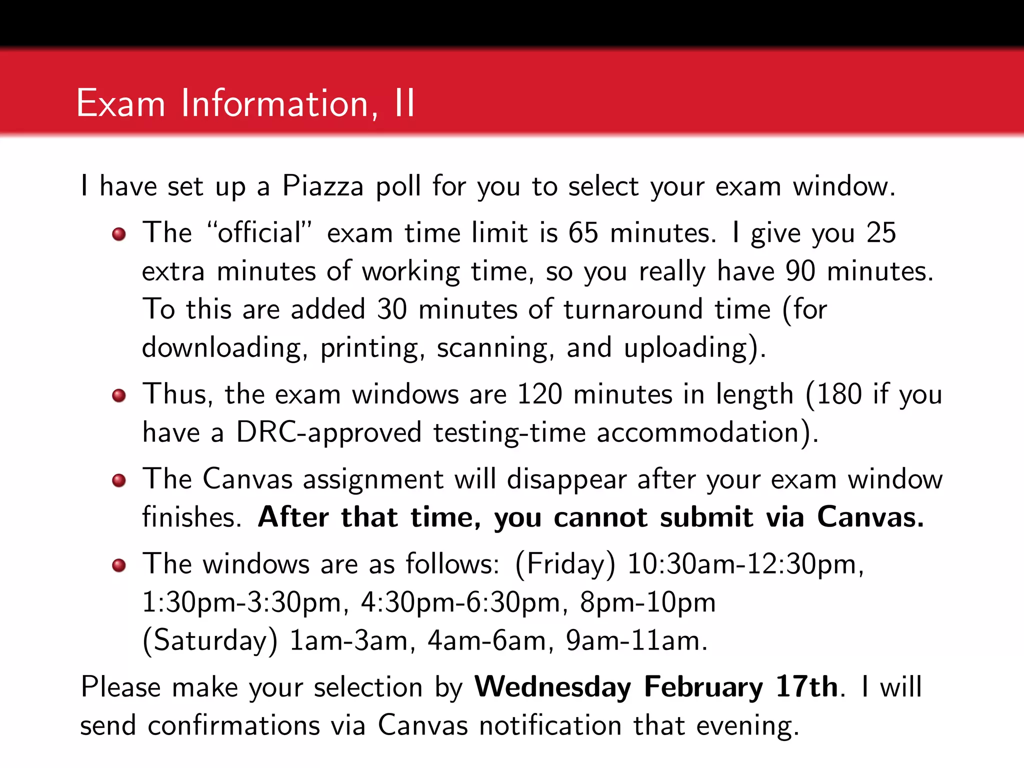 Exam Information, II
I have set up a Piazza poll for you to select your exam window.
The “official” exam time limit is 65 minutes. I give you 25
extra minutes of working time, so you really have 90 minutes.
To this are added 30 minutes of turnaround time (for
downloading, printing, scanning, and uploading).
Thus, the exam windows are 120 minutes in length (180 if you
have a DRC-approved testing-time accommodation).
The Canvas assignment will disappear after your exam window
finishes. After that time, you cannot submit via Canvas.
The windows are as follows: (Friday) 10:30am-12:30pm,
1:30pm-3:30pm, 4:30pm-6:30pm, 8pm-10pm
(Saturday) 1am-3am, 4am-6am, 9am-11am.
Please make your selection by Wednesday February 17th. I will
send confirmations via Canvas notification that evening.
 