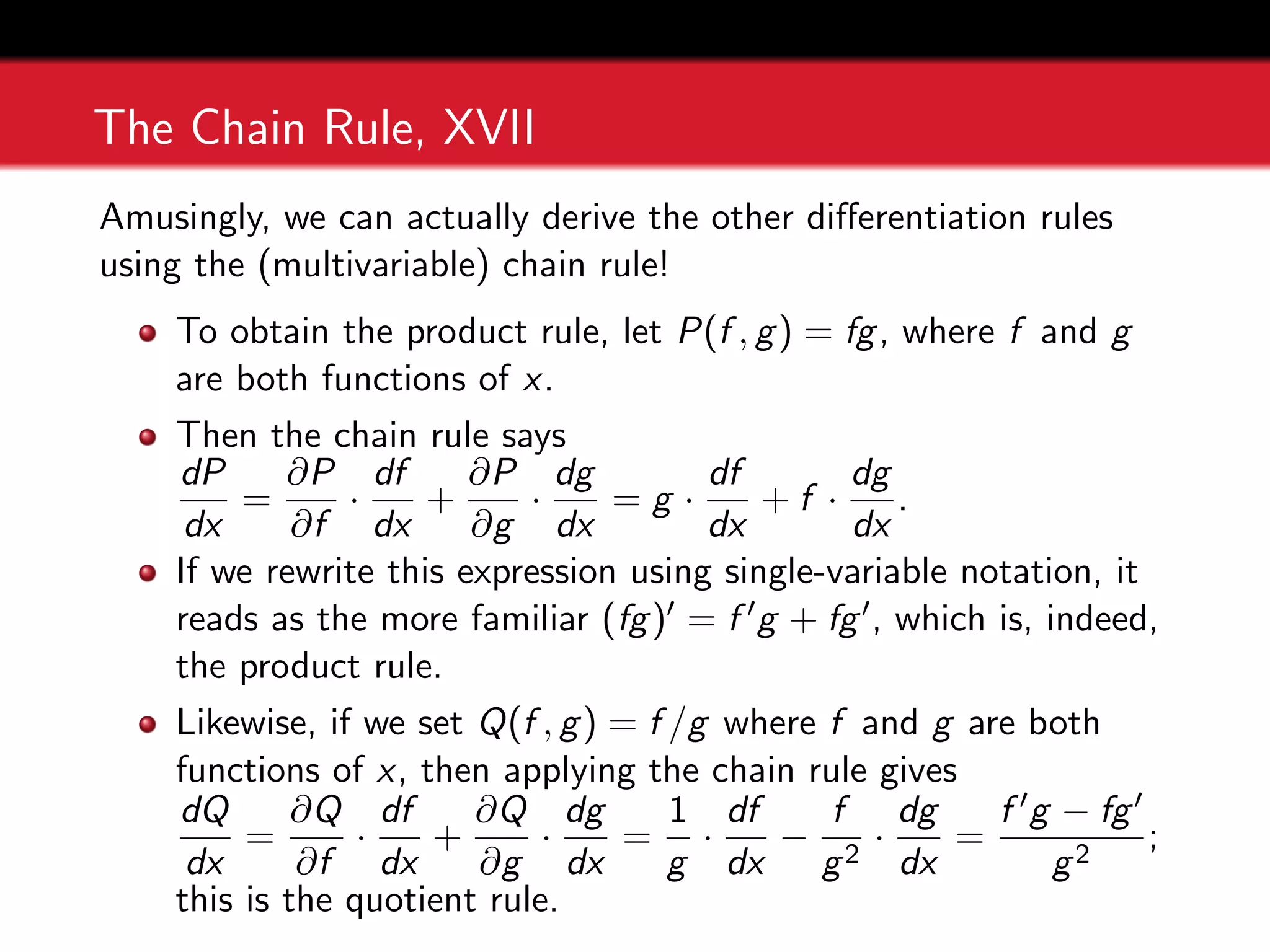 The Chain Rule, XVII
Amusingly, we can actually derive the other differentiation rules
using the (multivariable) chain rule!
To obtain the product rule, let P(f , g) = fg, where f and g
are both functions of x.
Then the chain rule says
dP
dx
=
∂P
∂f
·
df
dx
+
∂P
∂g
·
dg
dx
= g ·
df
dx
+ f ·
dg
dx
.
If we rewrite this expression using single-variable notation, it
reads as the more familiar (fg)0 = f 0g + fg0, which is, indeed,
the product rule.
Likewise, if we set Q(f , g) = f /g where f and g are both
functions of x, then applying the chain rule gives
dQ
dx
=
∂Q
∂f
·
df
dx
+
∂Q
∂g
·
dg
dx
=
1
g
·
df
dx
−
f
g2
·
dg
dx
=
f 0g − fg0
g2
;
this is the quotient rule.
 