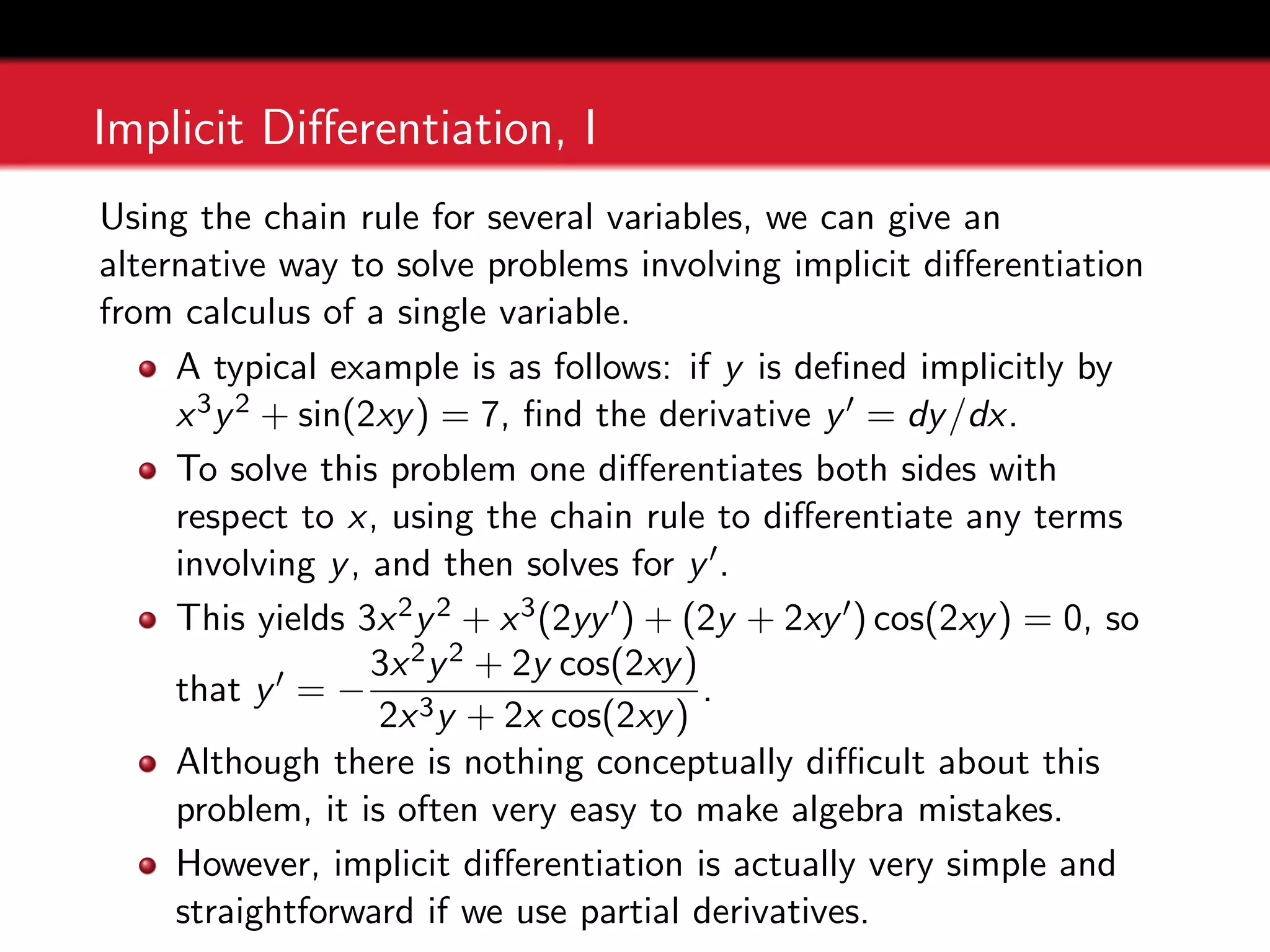 Implicit Differentiation, I
Using the chain rule for several variables, we can give an
alternative way to solve problems involving implicit differentiation
from calculus of a single variable.
A typical example is as follows: if y is defined implicitly by
x3y2 + sin(2xy) = 7, find the derivative y0 = dy/dx.
To solve this problem one differentiates both sides with
respect to x, using the chain rule to differentiate any terms
involving y, and then solves for y0.
This yields 3x2y2 + x3(2yy0) + (2y + 2xy0) cos(2xy) = 0, so
that y0 = −
3x2y2 + 2y cos(2xy)
2x3y + 2x cos(2xy)
.
Although there is nothing conceptually difficult about this
problem, it is often very easy to make algebra mistakes.
However, implicit differentiation is actually very simple and
straightforward if we use partial derivatives.
 