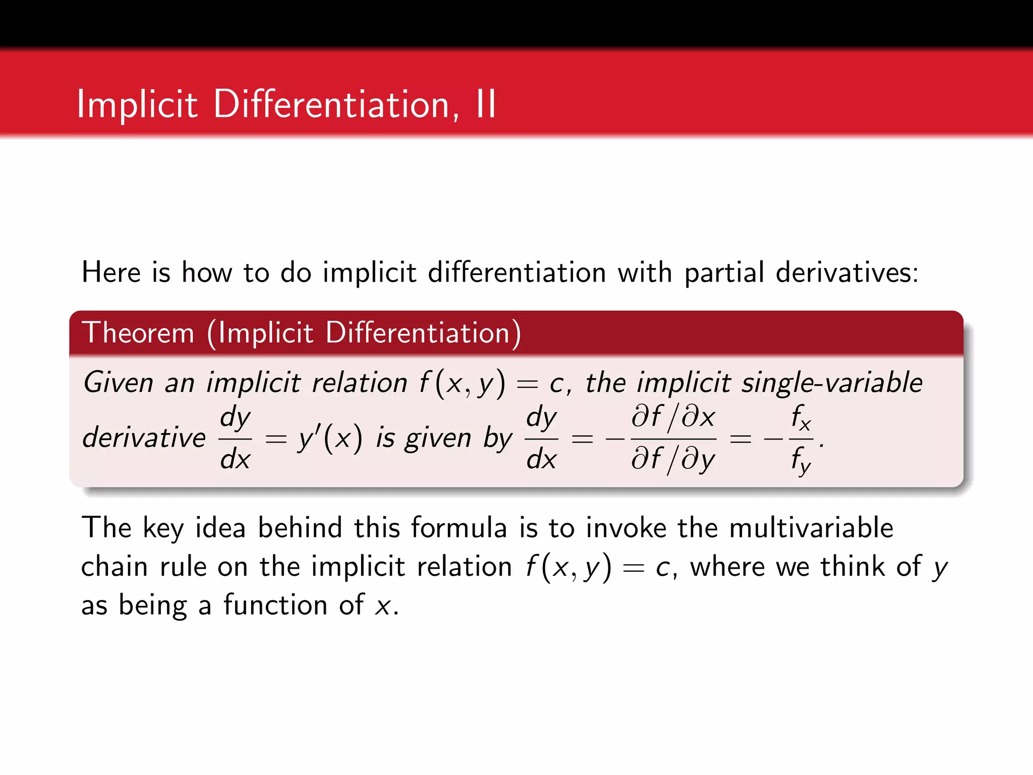 Implicit Differentiation, II
Here is how to do implicit differentiation with partial derivatives:
Theorem (Implicit Differentiation)
Given an implicit relation f (x, y) = c, the implicit single-variable
derivative
dy
dx
= y0(x) is given by
dy
dx
= −
∂f /∂x
∂f /∂y
= −
fx
fy
.
The key idea behind this formula is to invoke the multivariable
chain rule on the implicit relation f (x, y) = c, where we think of y
as being a function of x.
 