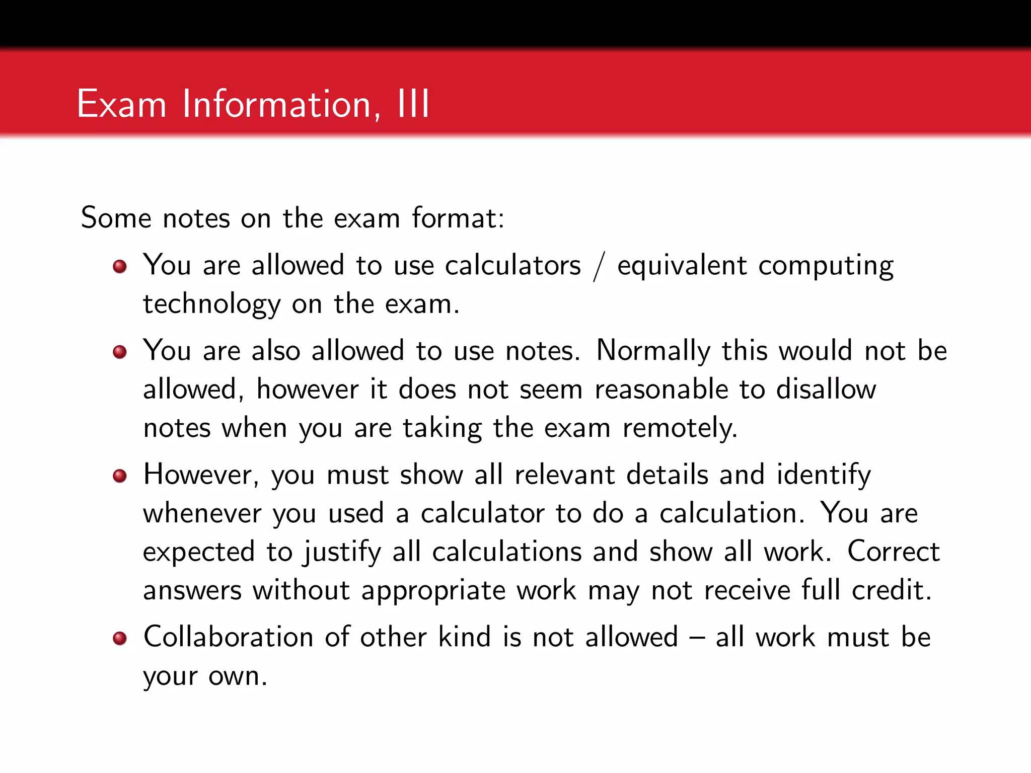 Exam Information, III
Some notes on the exam format:
You are allowed to use calculators / equivalent computing
technology on the exam.
You are also allowed to use notes. Normally this would not be
allowed, however it does not seem reasonable to disallow
notes when you are taking the exam remotely.
However, you must show all relevant details and identify
whenever you used a calculator to do a calculation. You are
expected to justify all calculations and show all work. Correct
answers without appropriate work may not receive full credit.
Collaboration of other kind is not allowed – all work must be
your own.
 