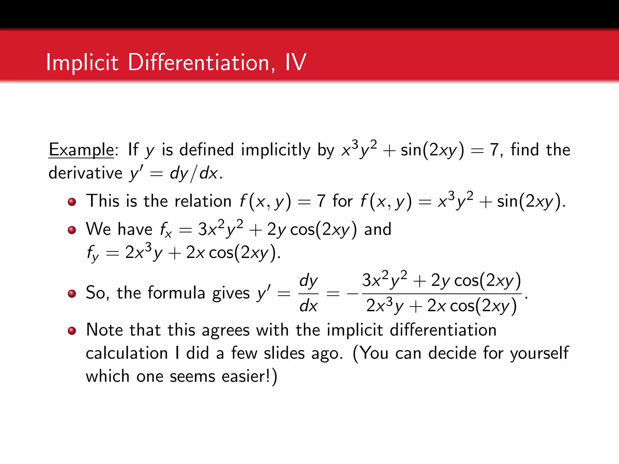Implicit Differentiation, IV
Example: If y is defined implicitly by x3y2 + sin(2xy) = 7, find the
derivative y0 = dy/dx.
This is the relation f (x, y) = 7 for f (x, y) = x3y2 + sin(2xy).
We have fx = 3x2y2 + 2y cos(2xy) and
fy = 2x3y + 2x cos(2xy).
So, the formula gives y0 =
dy
dx
= −
3x2y2 + 2y cos(2xy)
2x3y + 2x cos(2xy)
.
Note that this agrees with the implicit differentiation
calculation I did a few slides ago. (You can decide for yourself
which one seems easier!)
 