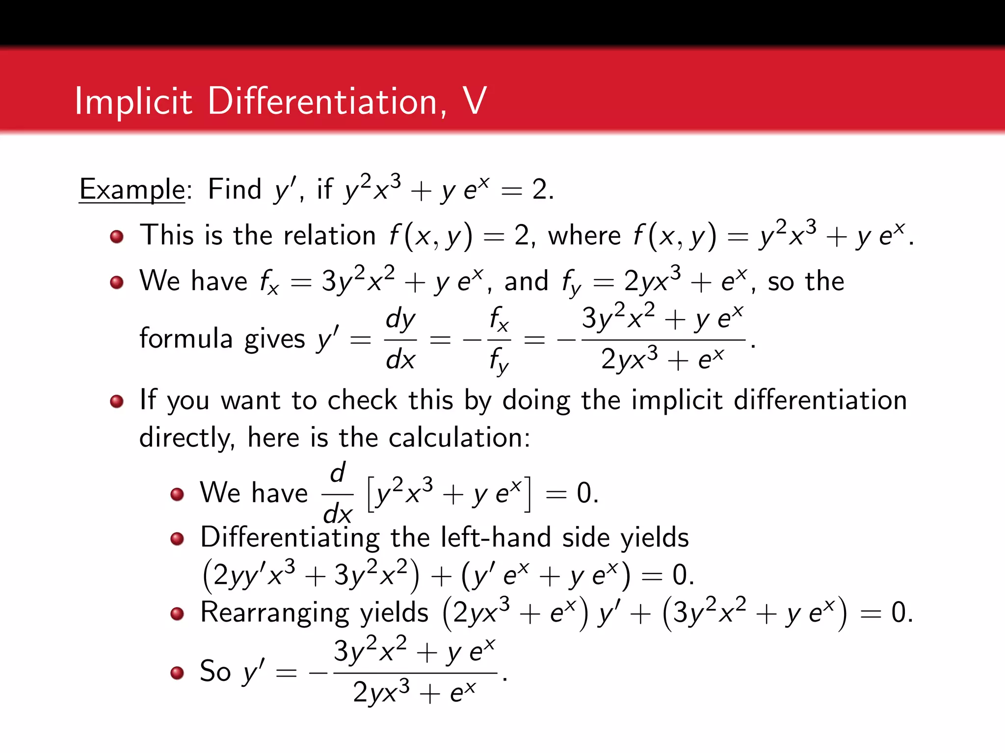 Implicit Differentiation, V
Example: Find y0, if y2x3 + y ex = 2.
This is the relation f (x, y) = 2, where f (x, y) = y2x3 + y ex .
We have fx = 3y2x2 + y ex , and fy = 2yx3 + ex , so the
formula gives y0 =
dy
dx
= −
fx
fy
= −
3y2x2 + y ex
2yx3 + ex
.
If you want to check this by doing the implicit differentiation
directly, here is the calculation:
We have
d
dx

y2x3 + y ex

= 0.
Differentiating the left-hand side yields
2yy0x3 + 3y2x2

+ (y0 ex + y ex ) = 0.
Rearranging yields 2yx3 + ex

y0 + 3y2x2 + y ex

= 0.
So y0 = −
3y2x2 + y ex
2yx3 + ex
.
 