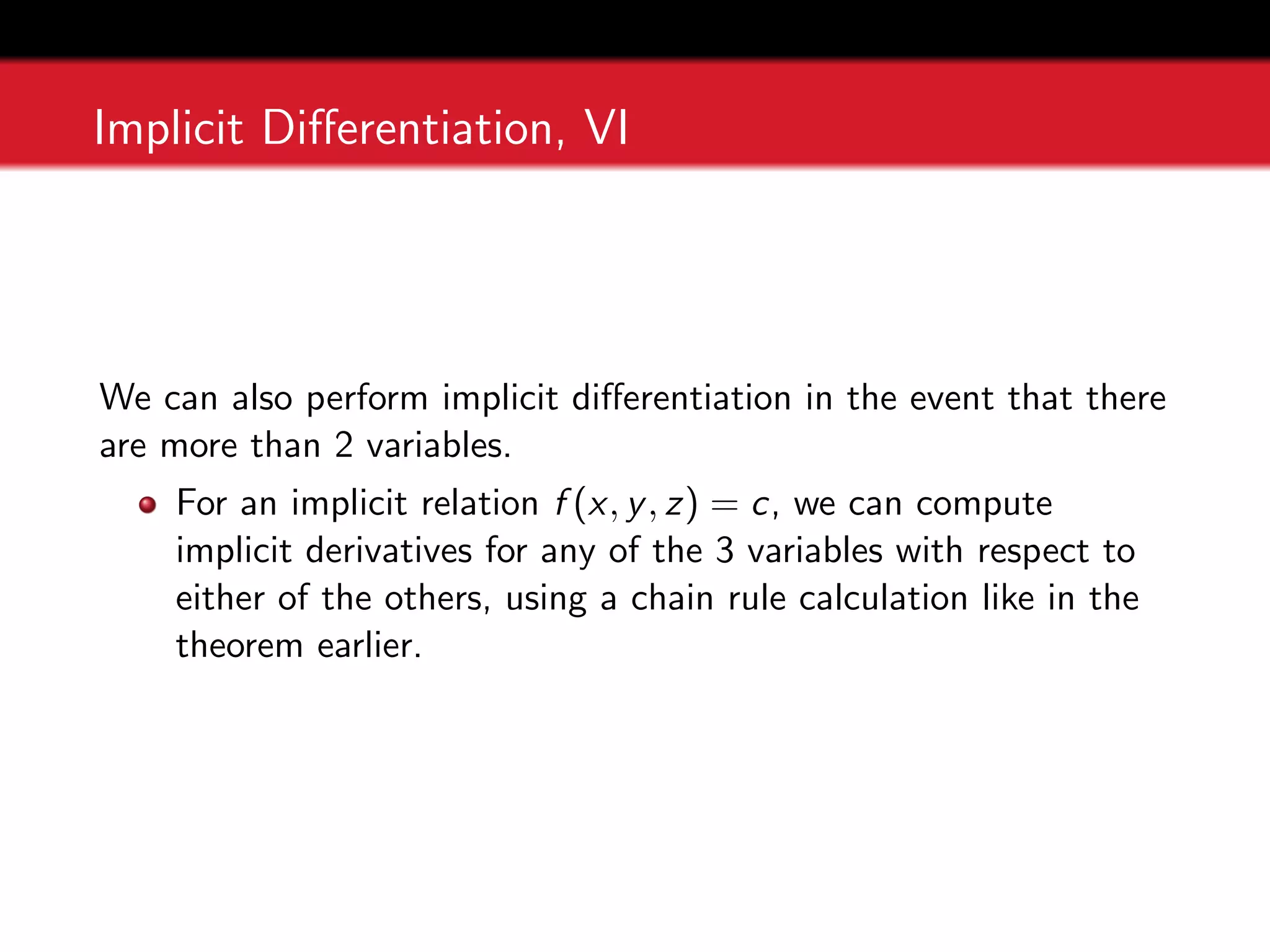 Implicit Differentiation, VI
We can also perform implicit differentiation in the event that there
are more than 2 variables.
For an implicit relation f (x, y, z) = c, we can compute
implicit derivatives for any of the 3 variables with respect to
either of the others, using a chain rule calculation like in the
theorem earlier.
 