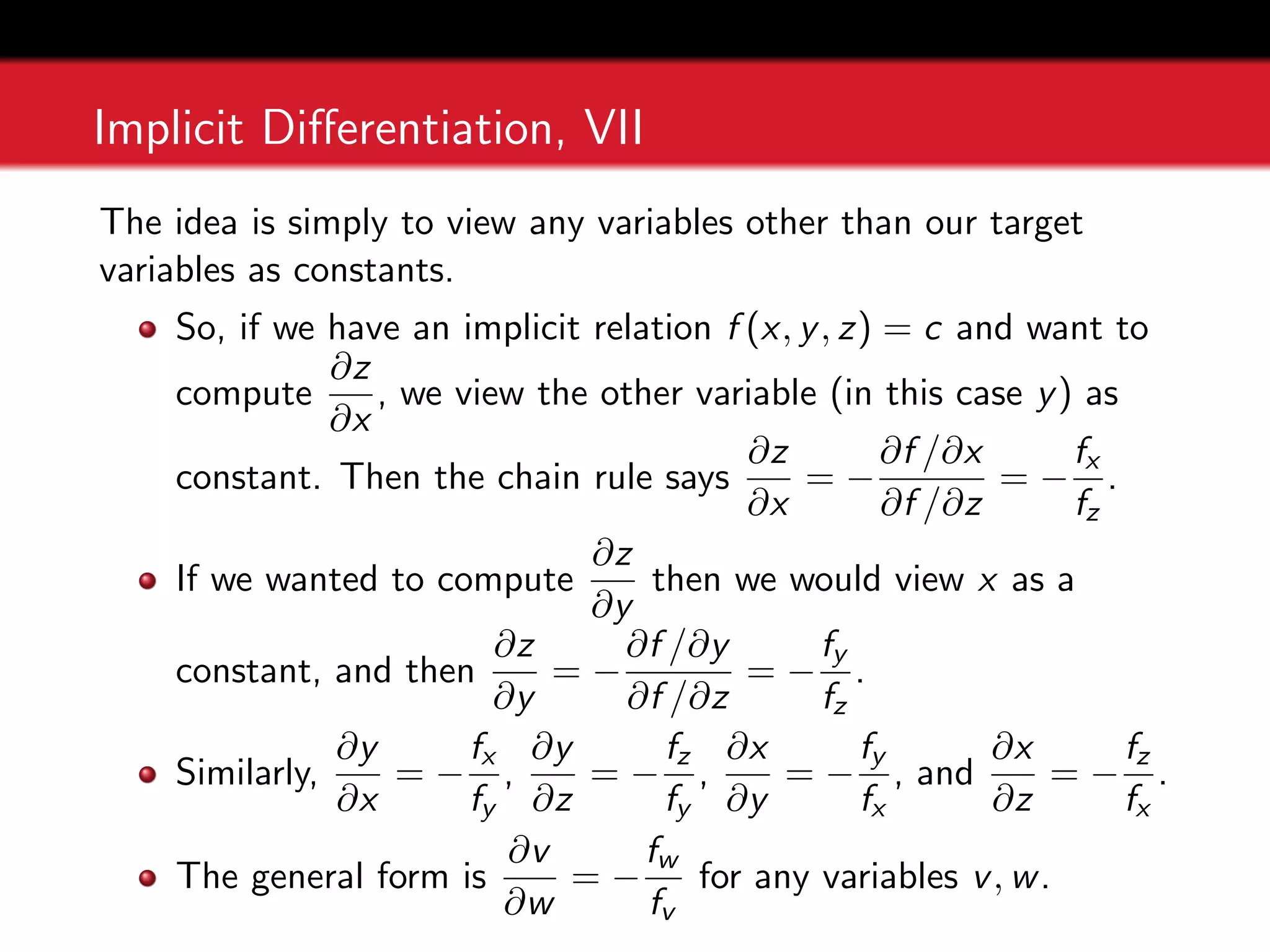 Implicit Differentiation, VII
The idea is simply to view any variables other than our target
variables as constants.
So, if we have an implicit relation f (x, y, z) = c and want to
compute
∂z
∂x
, we view the other variable (in this case y) as
constant. Then the chain rule says
∂z
∂x
= −
∂f /∂x
∂f /∂z
= −
fx
fz
.
If we wanted to compute
∂z
∂y
then we would view x as a
constant, and then
∂z
∂y
= −
∂f /∂y
∂f /∂z
= −
fy
fz
.
Similarly,
∂y
∂x
= −
fx
fy
,
∂y
∂z
= −
fz
fy
,
∂x
∂y
= −
fy
fx
, and
∂x
∂z
= −
fz
fx
.
The general form is
∂v
∂w
= −
fw
fv
for any variables v, w.
 