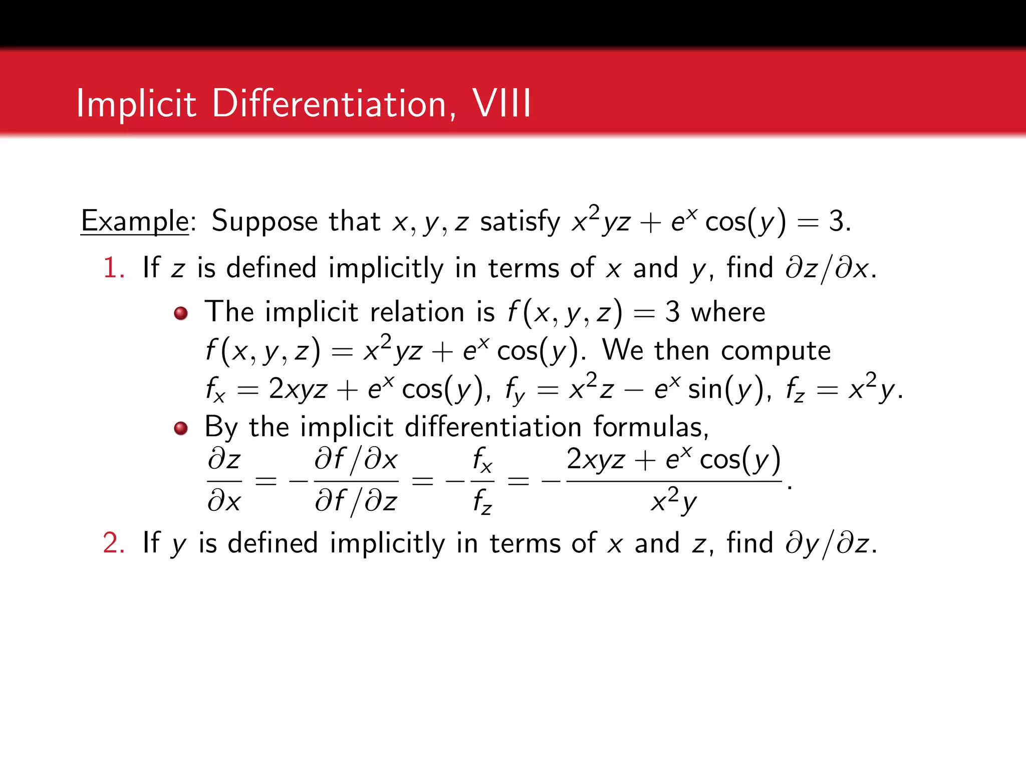 Implicit Differentiation, VIII
Example: Suppose that x, y, z satisfy x2yz + ex cos(y) = 3.
1. If z is defined implicitly in terms of x and y, find ∂z/∂x.
The implicit relation is f (x, y, z) = 3 where
f (x, y, z) = x2yz + ex cos(y). We then compute
fx = 2xyz + ex cos(y), fy = x2z − ex sin(y), fz = x2y.
By the implicit differentiation formulas,
∂z
∂x
= −
∂f /∂x
∂f /∂z
= −
fx
fz
= −
2xyz + ex cos(y)
x2y
.
2. If y is defined implicitly in terms of x and z, find ∂y/∂z.
 