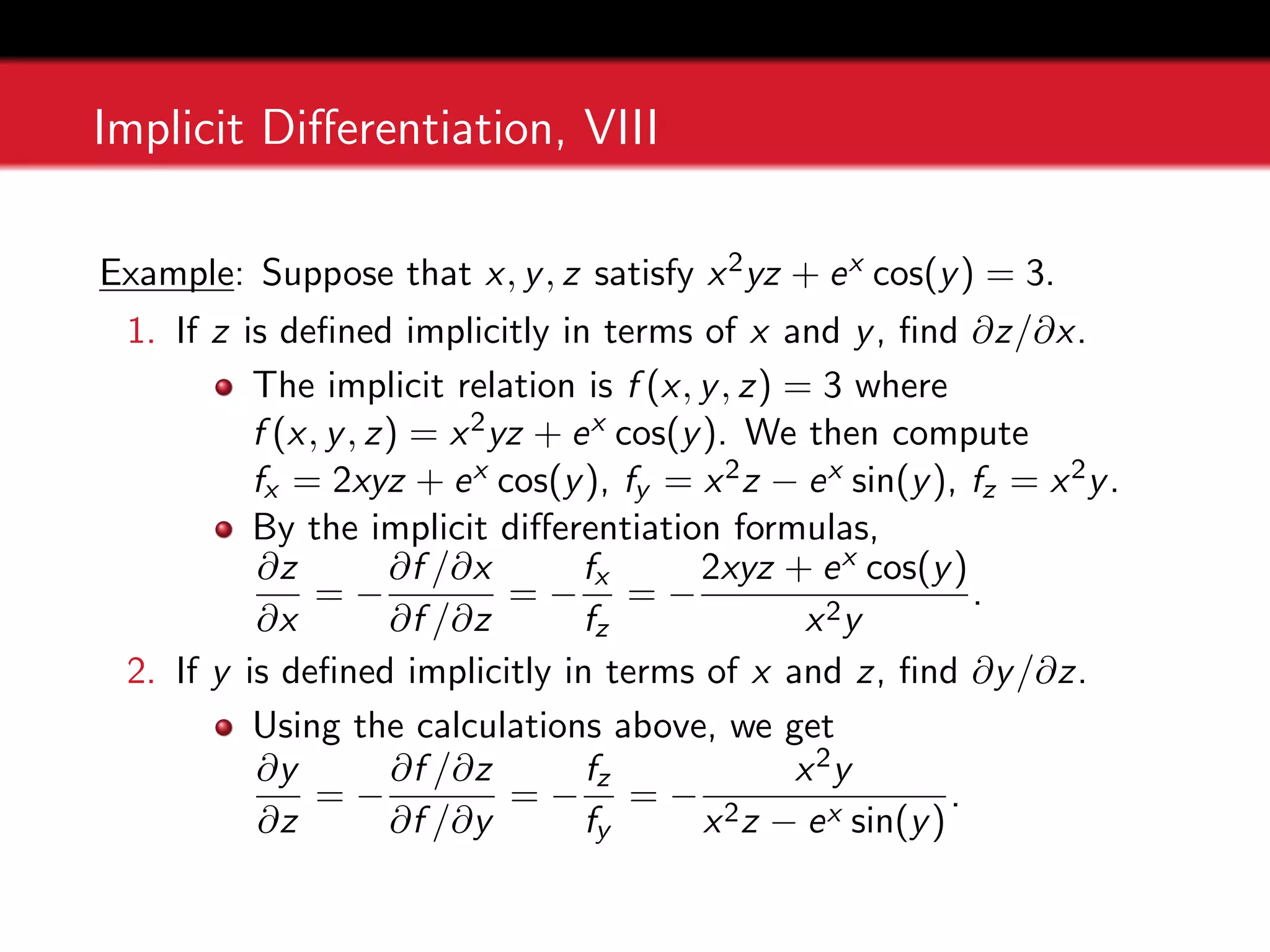 Implicit Differentiation, VIII
Example: Suppose that x, y, z satisfy x2yz + ex cos(y) = 3.
1. If z is defined implicitly in terms of x and y, find ∂z/∂x.
The implicit relation is f (x, y, z) = 3 where
f (x, y, z) = x2yz + ex cos(y). We then compute
fx = 2xyz + ex cos(y), fy = x2z − ex sin(y), fz = x2y.
By the implicit differentiation formulas,
∂z
∂x
= −
∂f /∂x
∂f /∂z
= −
fx
fz
= −
2xyz + ex cos(y)
x2y
.
2. If y is defined implicitly in terms of x and z, find ∂y/∂z.
Using the calculations above, we get
∂y
∂z
= −
∂f /∂z
∂f /∂y
= −
fz
fy
= −
x2y
x2z − ex sin(y)
.
 