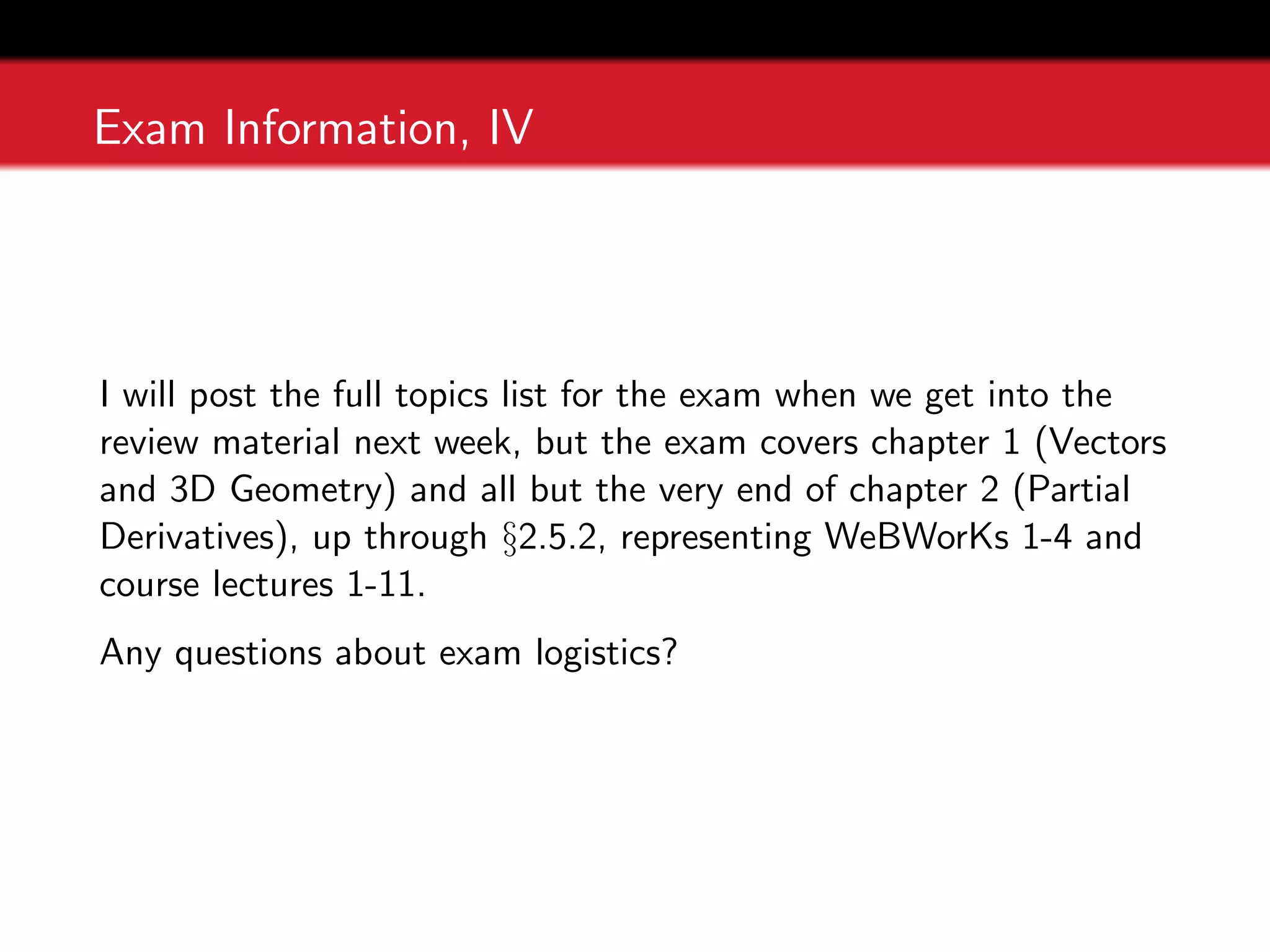 Exam Information, IV
I will post the full topics list for the exam when we get into the
review material next week, but the exam covers chapter 1 (Vectors
and 3D Geometry) and all but the very end of chapter 2 (Partial
Derivatives), up through §2.5.2, representing WeBWorKs 1-4 and
course lectures 1-11.
Any questions about exam logistics?
 