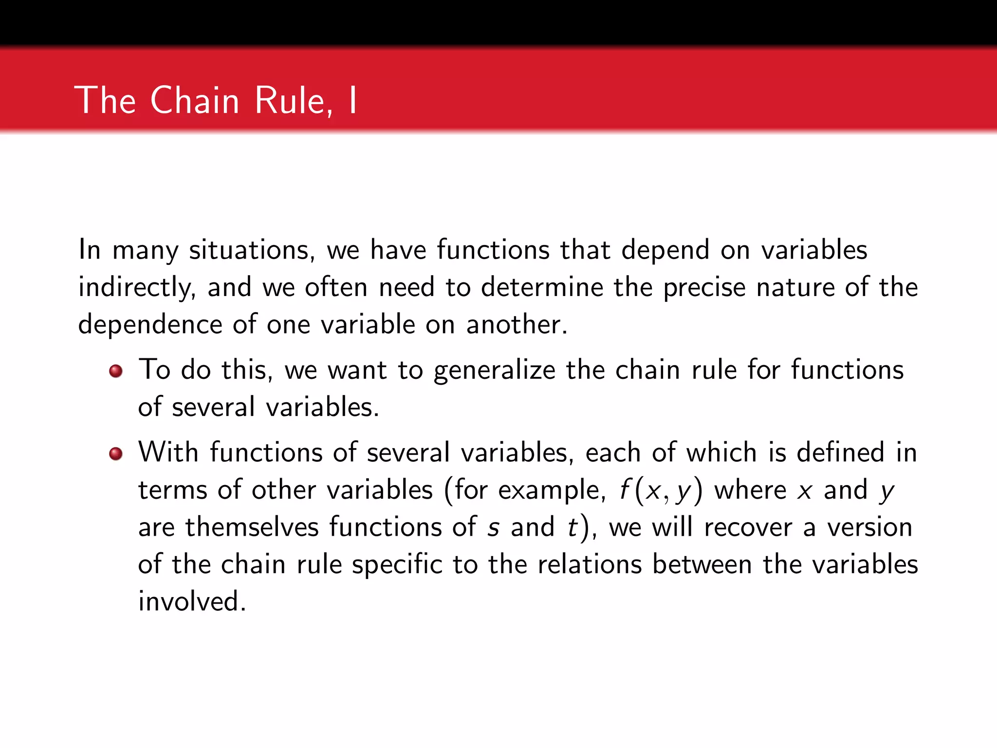 The Chain Rule, I
In many situations, we have functions that depend on variables
indirectly, and we often need to determine the precise nature of the
dependence of one variable on another.
To do this, we want to generalize the chain rule for functions
of several variables.
With functions of several variables, each of which is defined in
terms of other variables (for example, f (x, y) where x and y
are themselves functions of s and t), we will recover a version
of the chain rule specific to the relations between the variables
involved.
 