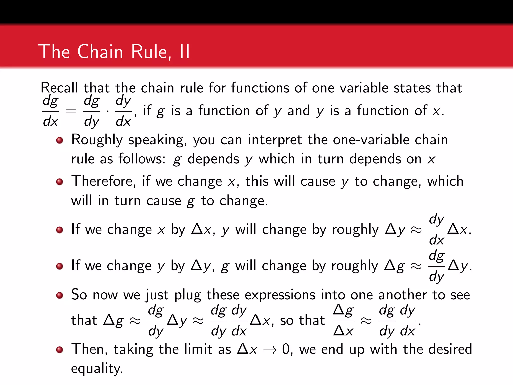 The Chain Rule, II
Recall that the chain rule for functions of one variable states that
dg
dx
=
dg
dy
·
dy
dx
, if g is a function of y and y is a function of x.
Roughly speaking, you can interpret the one-variable chain
rule as follows: g depends y which in turn depends on x
Therefore, if we change x, this will cause y to change, which
will in turn cause g to change.
If we change x by ∆x, y will change by roughly ∆y ≈
dy
dx
∆x.
If we change y by ∆y, g will change by roughly ∆g ≈
dg
dy
∆y.
So now we just plug these expressions into one another to see
that ∆g ≈
dg
dy
∆y ≈
dg
dy
dy
dx
∆x, so that
∆g
∆x
≈
dg
dy
dy
dx
.
Then, taking the limit as ∆x → 0, we end up with the desired
equality.
 
