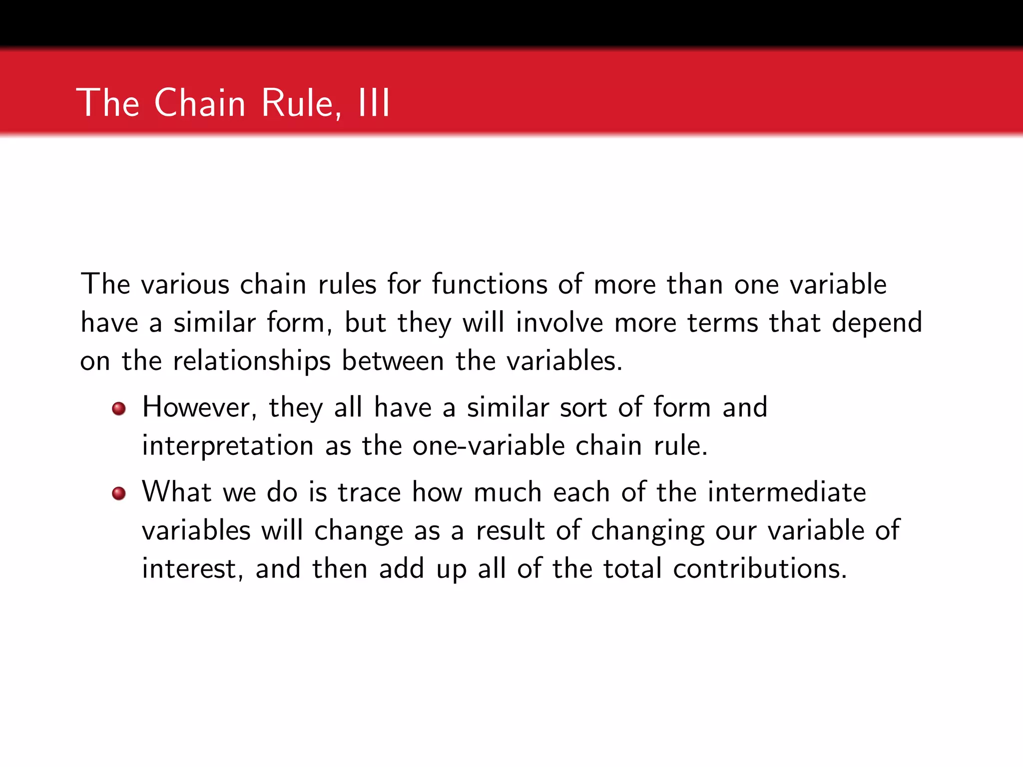 The Chain Rule, III
The various chain rules for functions of more than one variable
have a similar form, but they will involve more terms that depend
on the relationships between the variables.
However, they all have a similar sort of form and
interpretation as the one-variable chain rule.
What we do is trace how much each of the intermediate
variables will change as a result of changing our variable of
interest, and then add up all of the total contributions.
 