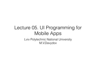 Lecture 05. UI Programming for
Mobile Apps
Lviv Polytechnic National University
M.V.Davydov
 