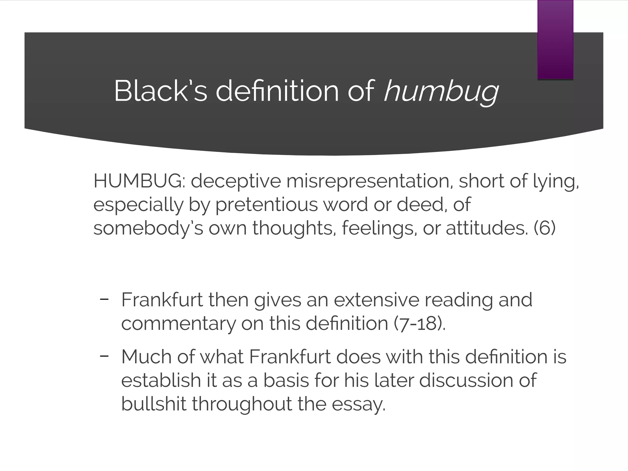 Black’s definition of humbug
HUMBUG: deceptive misrepresentation, short of lying,
especially by pretentious word or deed, of
somebody’s own thoughts, feelings, or attitudes. (6)
– Frankfurt then gives an extensive reading and
commentary on this definition (7-18).
– Much of what Frankfurt does with this definition is
establish it as a basis for his later discussion of
bullshit throughout the essay.
 