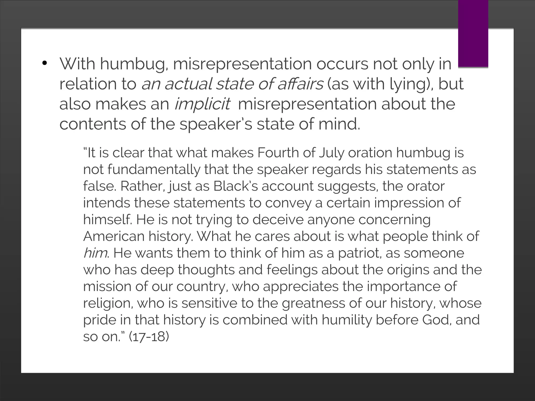 ●
With humbug, misrepresentation occurs not only in relation to
an actual state of affairs (as with lying), but also makes an
implicit misrepresentation about the contents of the speaker’s
state of mind.
“It is clear that what makes Fourth of July oration humbug is
not fundamentally that the speaker regards his statements
as false. Rather, just as Black’s account suggests, the orator
intends these statements to convey a certain impression of
himself. He is not trying to deceive anyone concerning
American history. What he cares about is what people think
of him. He wants them to think of him as a patriot, as
someone who has deep thoughts and feelings about the
origins and the mission of our country, who appreciates the
importance of religion, who is sensitive to the greatness of
our history, whose pride in that history is combined with
humility before God, and so on.” (17-18)
 