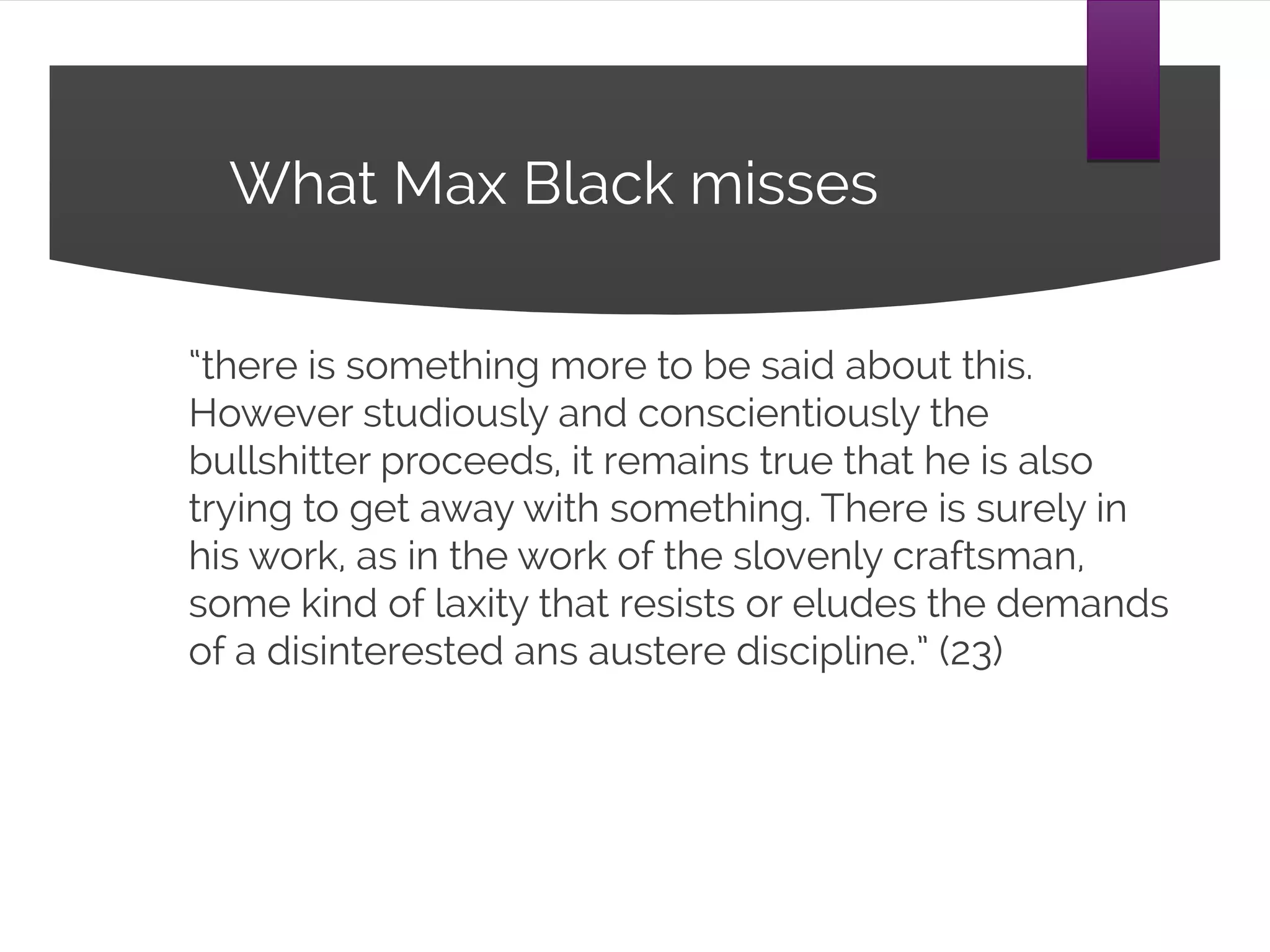 What Max Black misses
“there is something more to be said about this.
However studiously and conscientiously the
bullshitter proceeds, it remains true that he is
also trying to get away with something. There is
surely in his work, as in the work of the slovenly
craftsman, some kind of laxity that resists or
eludes the demands of a disinterested ans
austere discipline.” (23)
 