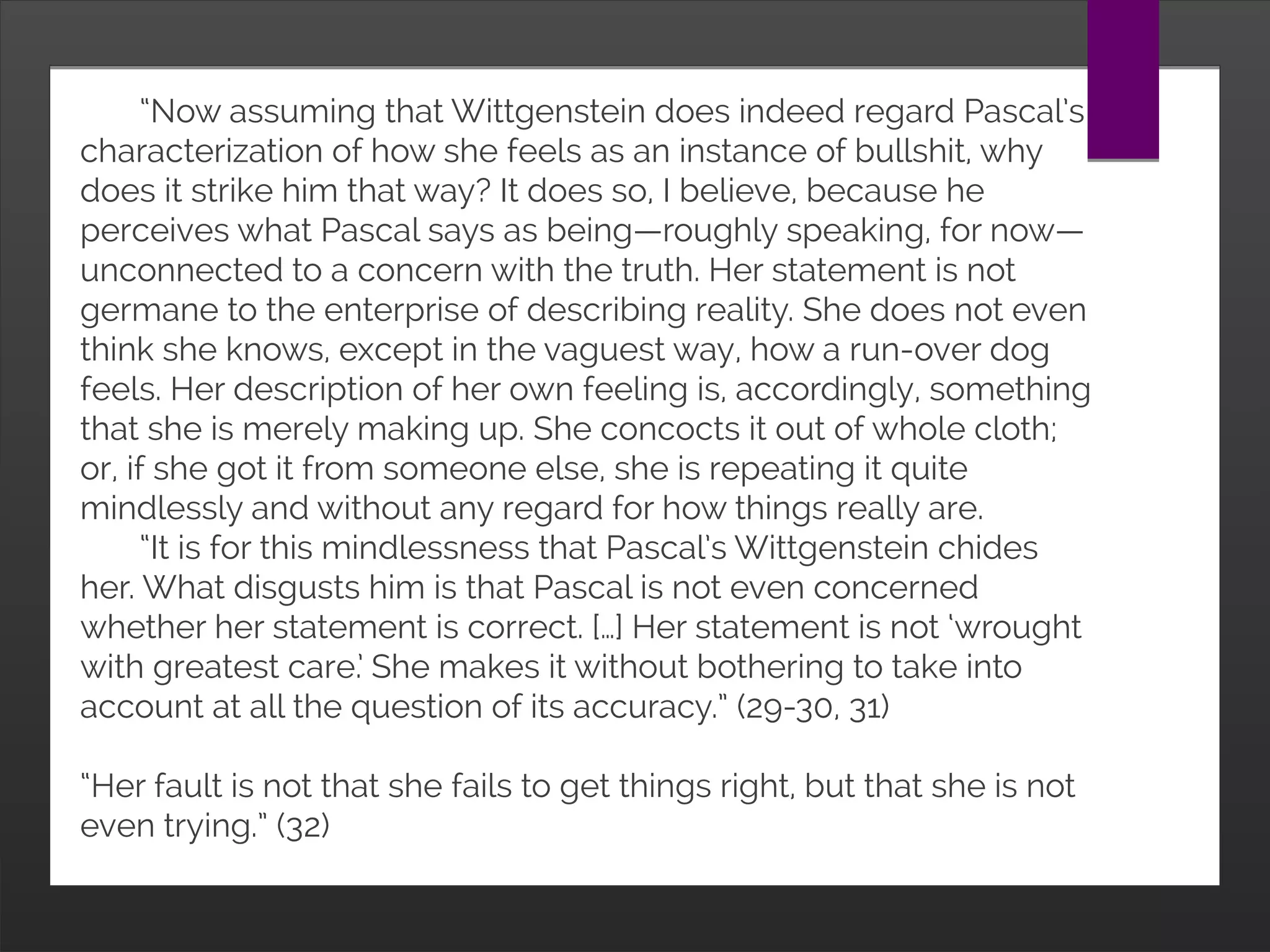 “Now assuming that Wittgenstein does indeed regard Pascal’s
characterization of how she feels as an instance of bullshit, why does it
strike him that way? It does so, I believe, because he perceives what
Pascal says as being—roughly speaking, for now—unconnected to a
concern with the truth. Her statement is not germane to the enterprise of
describing reality. She does not even think she knows, except in the
vaguest way, how a run-over dog feels. Her description of her own feeling
is, accordingly, something that she is merely making up. She concocts it
out of whole cloth; or, if she got it from someone else, she is repeating it
quite mindlessly and without any regard for how things really are.
“It is for this mindlessness that Pascal’s Wittgenstein chides her. What
disgusts him is that Pascal is not even concerned whether her statement
is correct. […] Her statement is not ‘wrought with greatest care.’ She makes
it without bothering to take into account at all the question of its
accuracy.” (29-30, 31)
“Her fault is not that she fails to get things right, but that she is not even
trying.” (32)
 