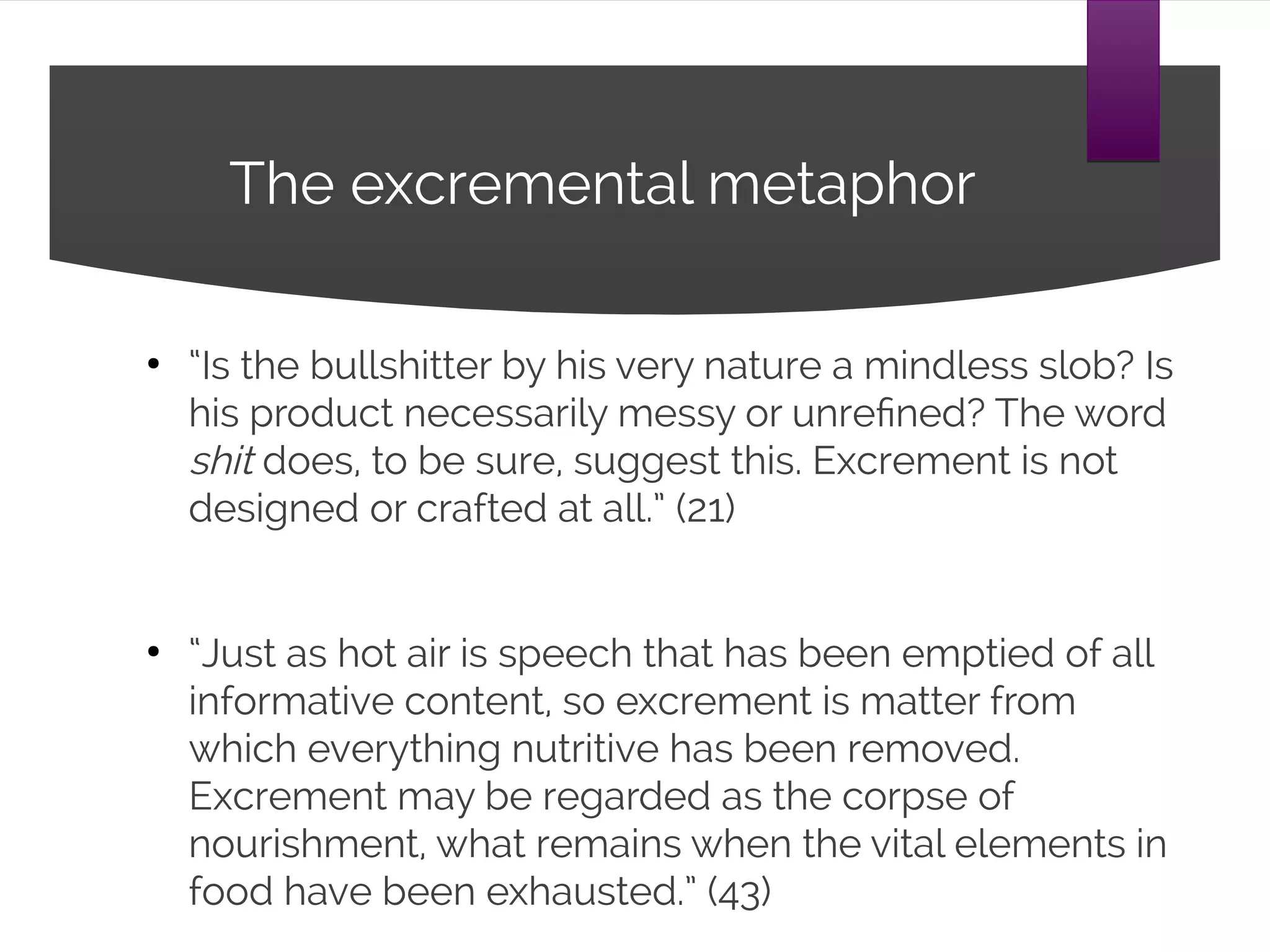 The excremental metaphor
“Is the bullshitter by his very nature a mindless slob?
Is his product necessarily messy or unrefined? The
word shit does, to be sure, suggest this. Excrement is
not designed or crafted at all.” (21)
“Just as hot air is speech that has been emptied of all
informative content, so excrement is matter from
which everything nutritive has been removed.
Excrement may be regarded as the corpse of
nourishment, what remains when the vital elements
in food have been exhausted.” (43)
 
