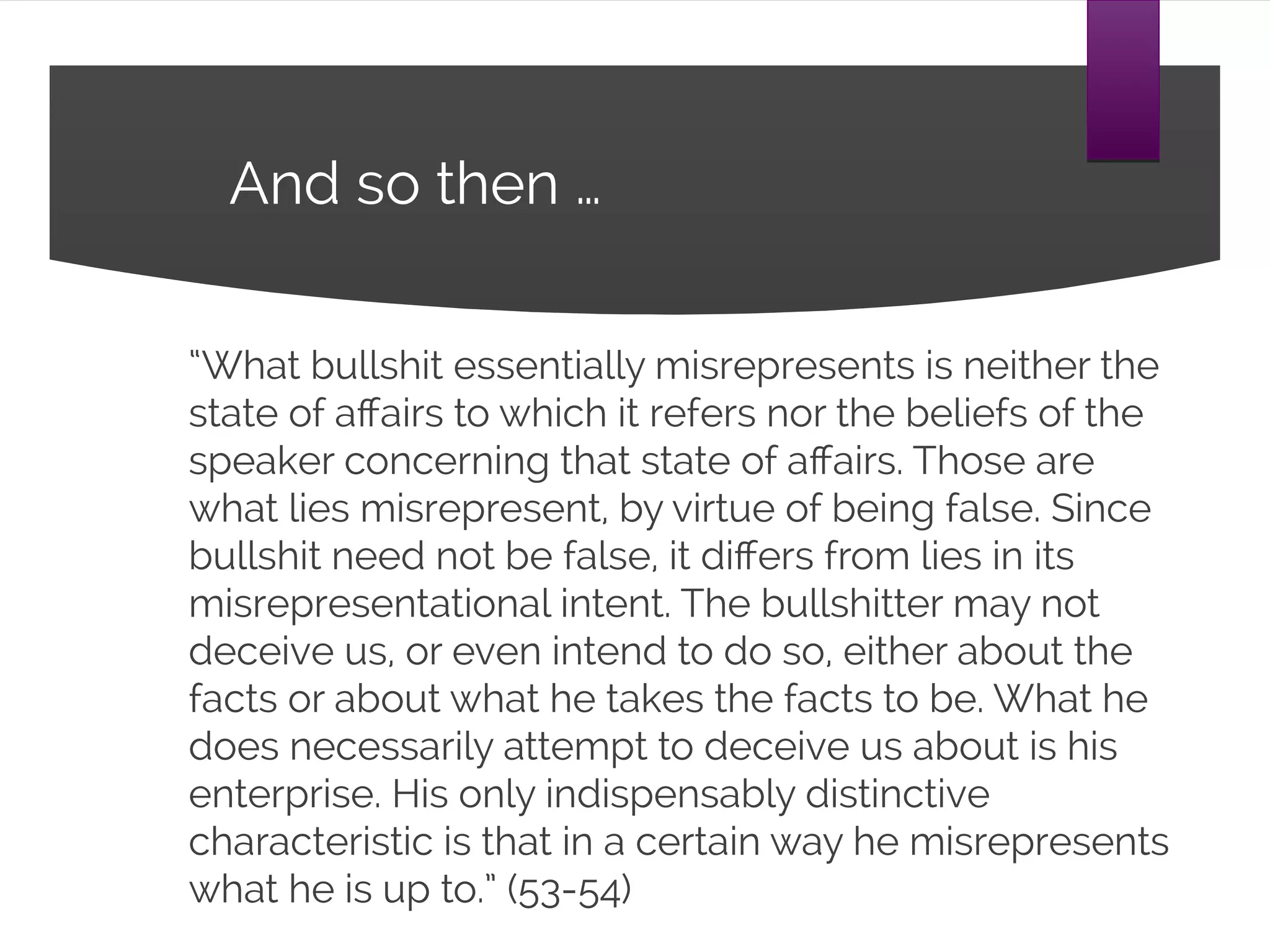 And so then …
“What bullshit essentially misrepresents is neither the
state of affairs to which it refers nor the beliefs of the
speaker concerning that state of affairs. Those are what
lies misrepresent, by virtue of being false. Since bullshit
need not be false, it differs from lies in its
misrepresentational intent. The bullshitter may not
deceive us, or even intend to do so, either about the facts
or about what he takes the facts to be. What he does
necessarily attempt to deceive us about is his enterprise.
His only indispensably distinctive characteristic is that in a
certain way he misrepresents what he is up to.” (53-54)
 