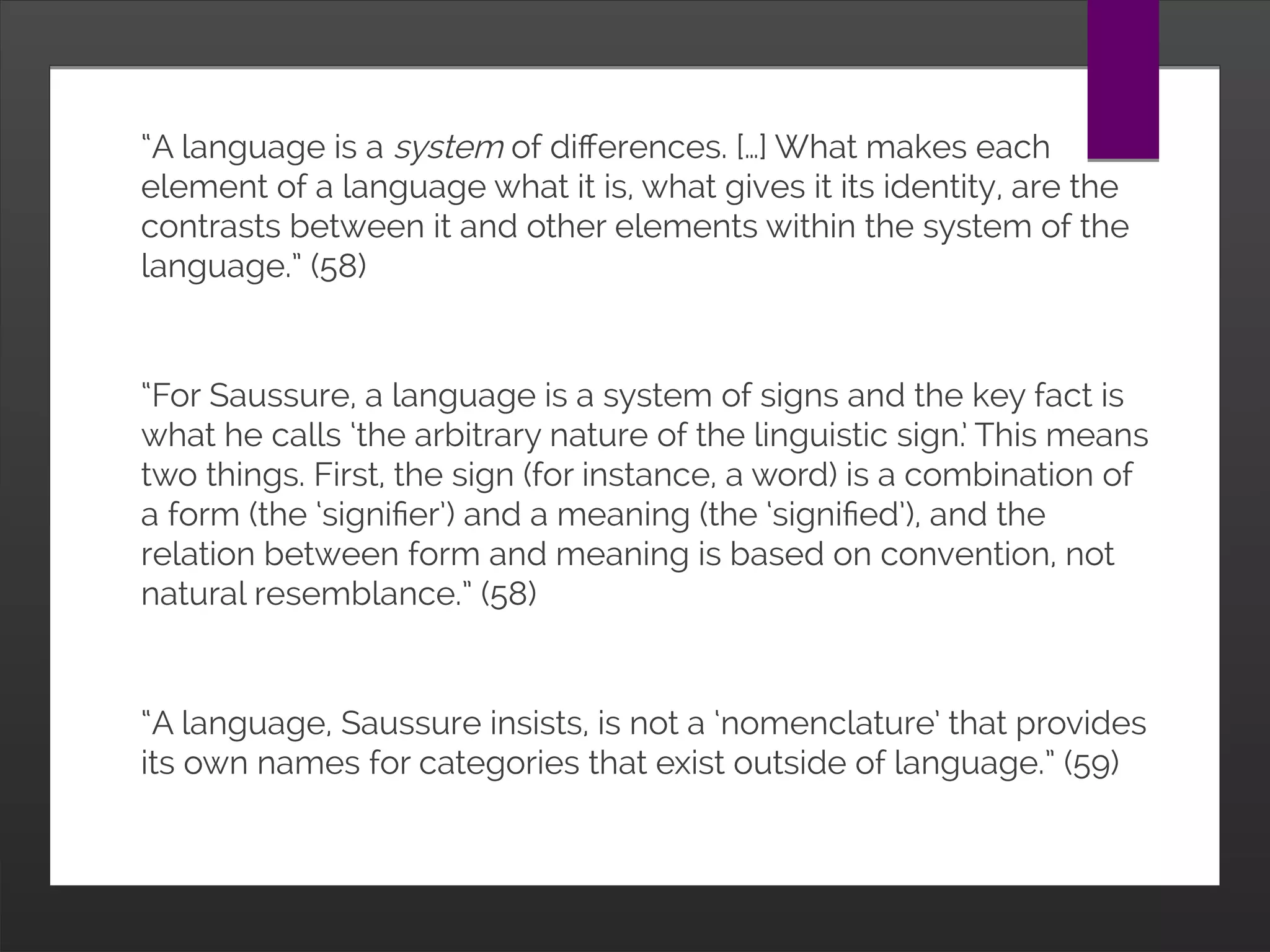 “A language is a system of differences. […] What makes
each element of a language what it is, what gives it its
identity, are the contrasts between it and other elements
within the system of the language.” (58)
“For Saussure, a language is a system of signs and the key
fact is what he calls ‘the arbitrary nature of the linguistic
sign.’ This means two things. First, the sign (for instance, a
word) is a combination of a form (the ‘signifier’) and a
meaning (the ‘signified’), and the relation between form and
meaning is based on convention, not natural resemblance.”
(58)
“A language, Saussure insists, is not a ‘nomenclature’ that
provides its own names for categories that exist outside of
language.” (59)
 