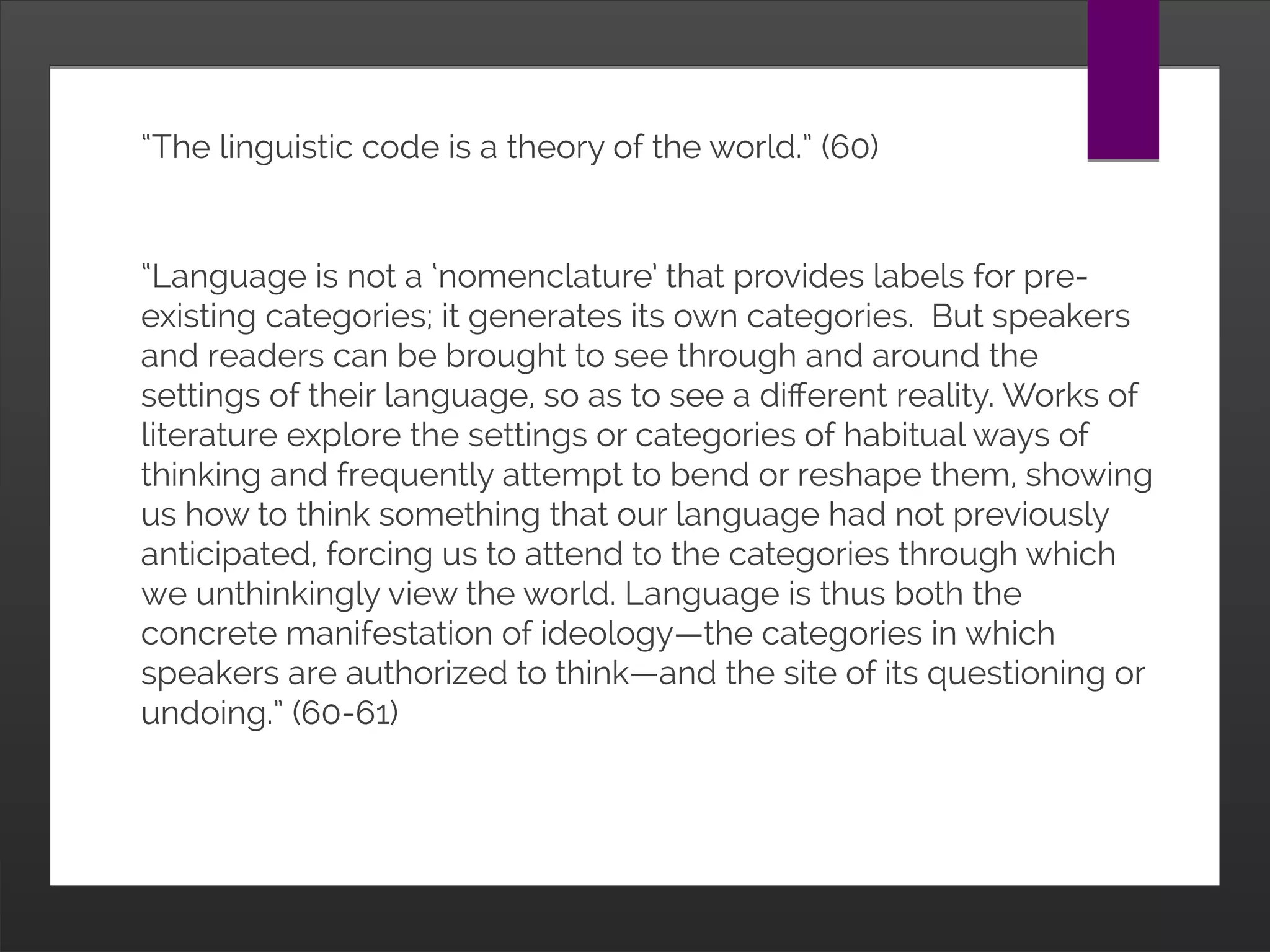 “The linguistic code is a theory of the world.” (60)
“Language is not a ‘nomenclature’ that provides labels for
pre-existing categories; it generates its own categories.
But speakers and readers can be brought to see through
and around the settings of their language, so as to see a
different reality. Works of literature explore the settings or
categories of habitual ways of thinking and frequently
attempt to bend or reshape them, showing us how to think
something that our language had not previously
anticipated, forcing us to attend to the categories through
which we unthinkingly view the world. Language is thus
both the concrete manifestation of ideology—the
categories in which speakers are authorized to think—and
the site of its questioning or undoing.” (60-61)
 