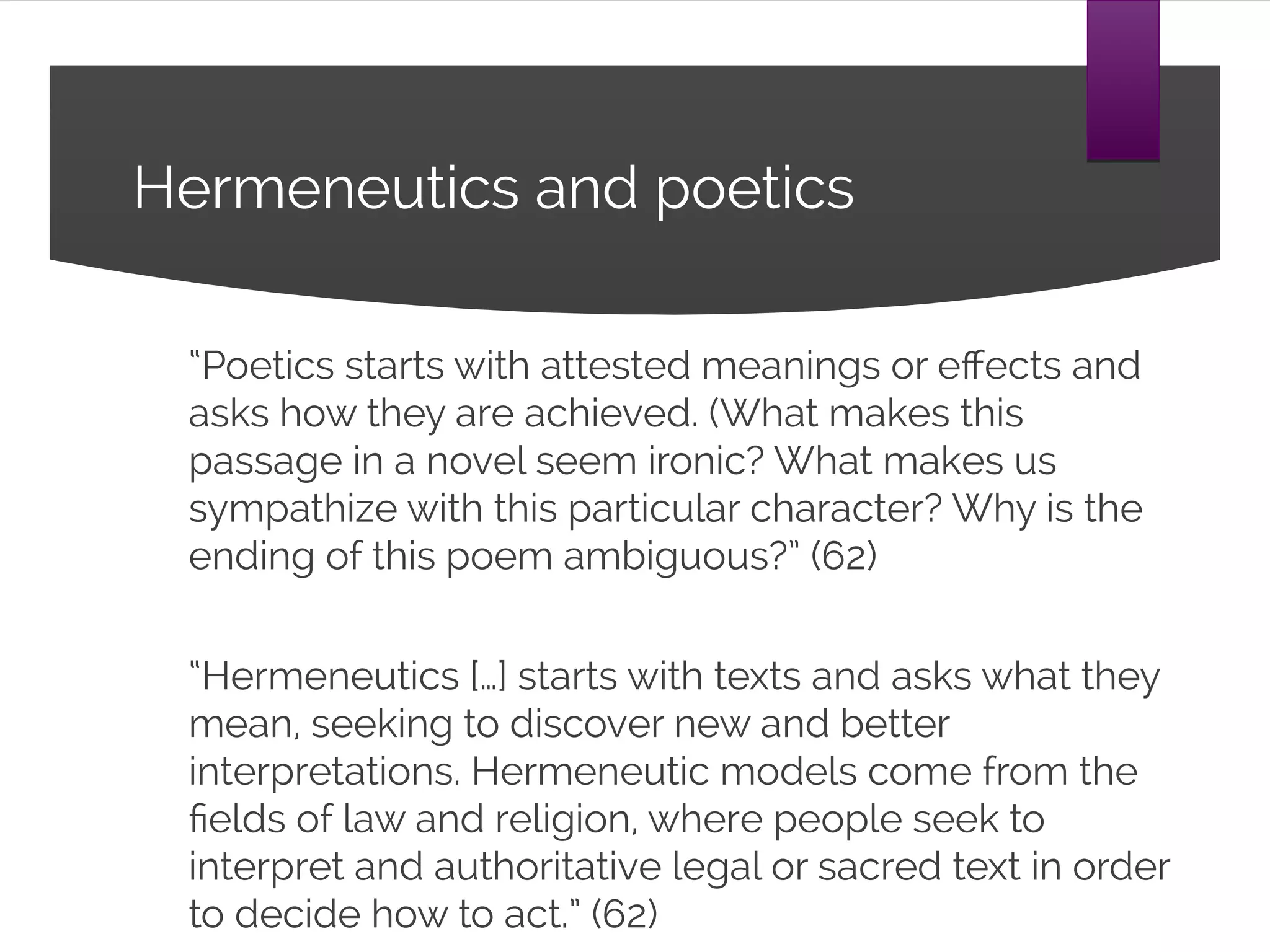 Hermeneutics and poetics
“Poetics starts with attested meanings or effects and asks
how they are achieved. (What makes this passage in a
novel seem ironic? What makes us sympathize with this
particular character? Why is the ending of this poem
ambiguous?” (62)
“Hermeneutics […] starts with texts and asks what they
mean, seeking to discover new and better interpretations.
Hermeneutic models come from the fields of law and
religion, where people seek to interpret and authoritative
legal or sacred text in order to decide how to act.” (62)
 