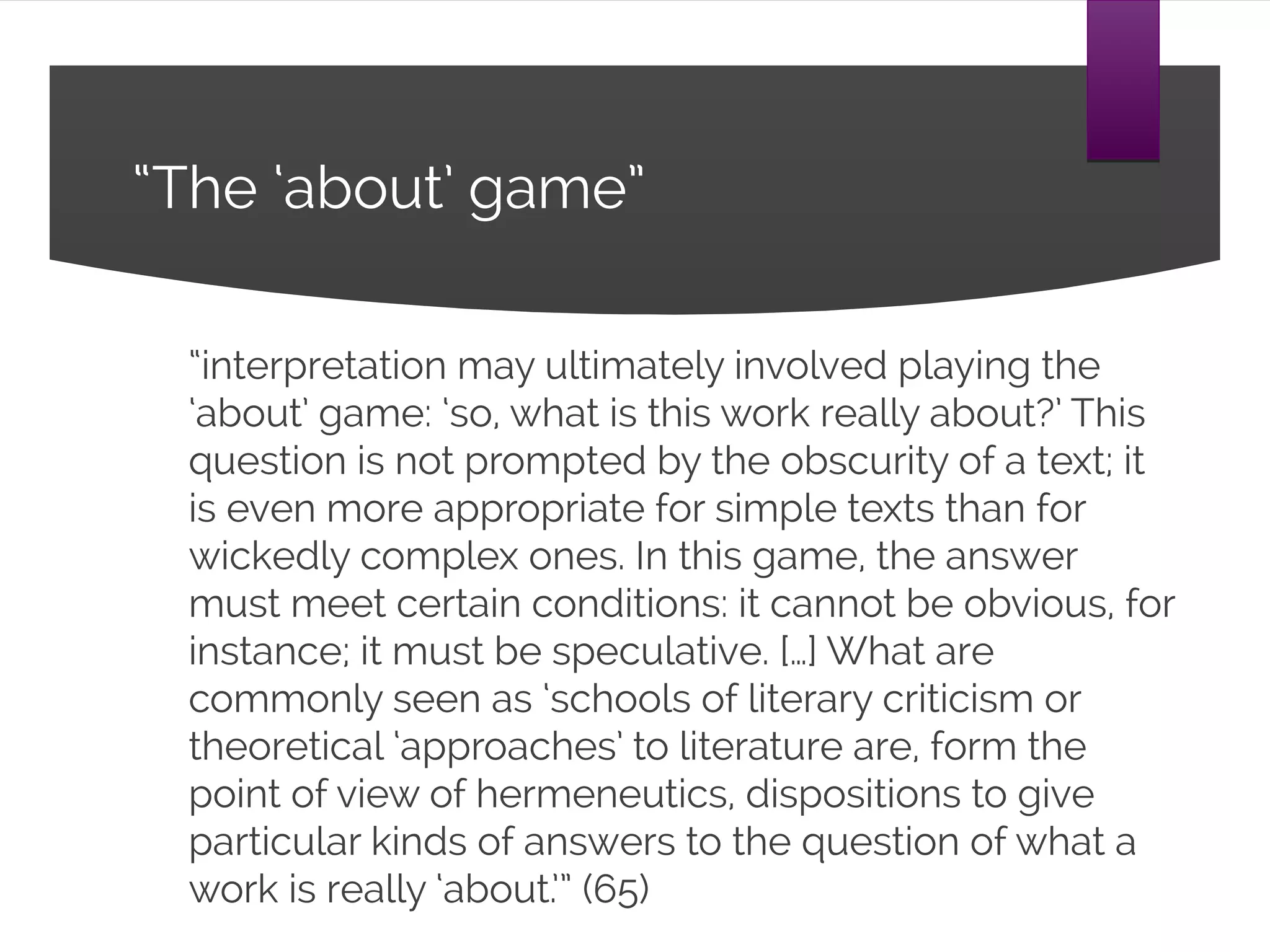 “The ‘about’ game”
“interpretation may ultimately involved playing the
‘about’ game: ‘so, what is this work really about?’ This
question is not prompted by the obscurity of a text; it is
even more appropriate for simple texts than for wickedly
complex ones. In this game, the answer must meet
certain conditions: it cannot be obvious, for instance; it
must be speculative. […] What are commonly seen as
‘schools of literary criticism or theoretical ‘approaches’ to
literature are, form the point of view of hermeneutics,
dispositions to give particular kinds of answers to the
question of what a work is really ‘about.’” (65)
 